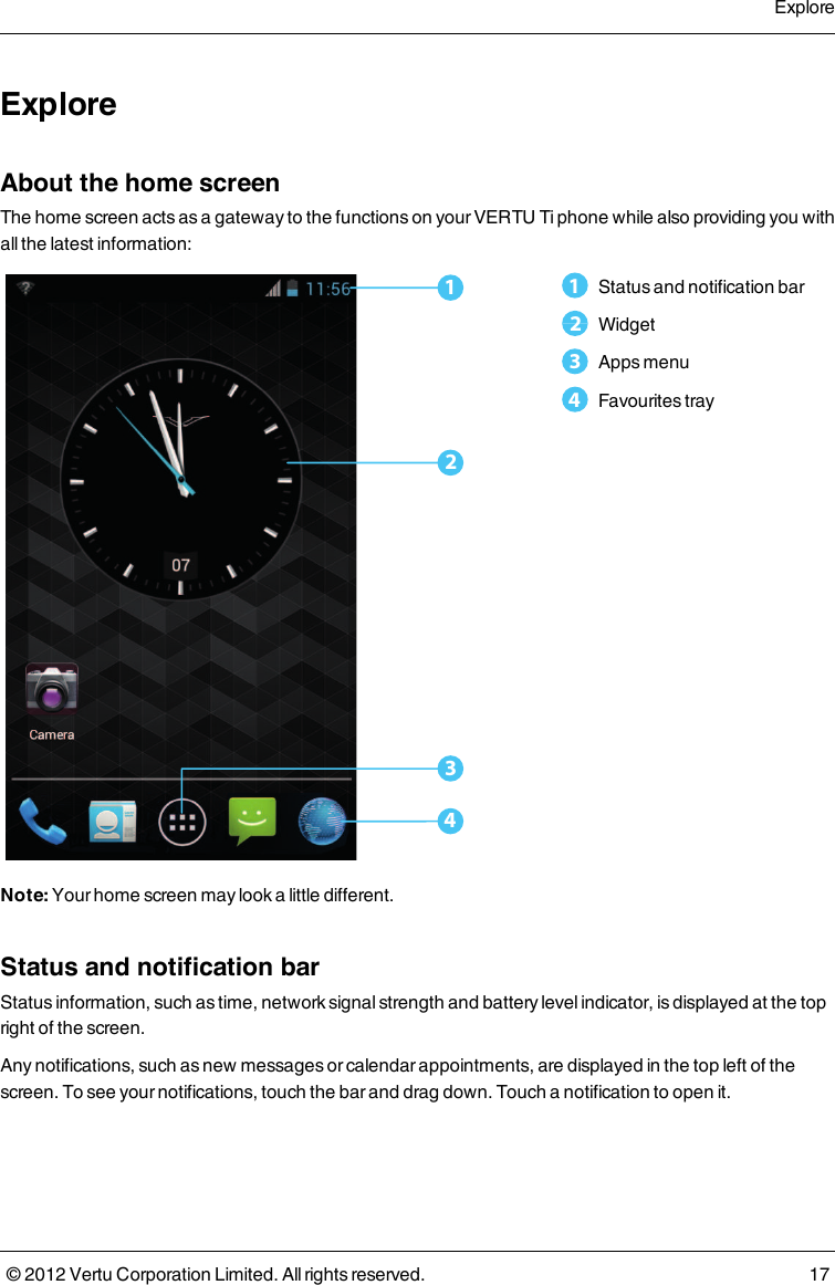 ExploreAbout the home screenThe home screen acts as a gateway to the functions on your VERTU Ti phone while also providing you with all the latest information:13241   Status and notification bar2   Widget3   Apps menu4   Favourites trayNote: Your home screen may look a little different.Status and notification barStatus information, such as time, network signal strength and battery level indicator, is displayed at the top right of the screen.Any notifications, such as new messages or calendar appointments, are displayed in the top left of the screen. To see your notifications, touch the bar and drag down. Touch a notification to open it.Explore© 2012 Vertu Corporation Limited. All rights reserved. 17
