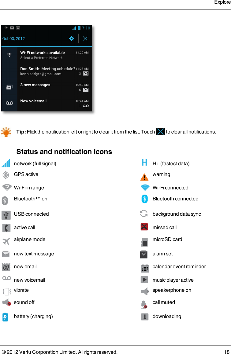 Tip: Flick the notification left or right to clear it from the list. Touch   to clear all notifications.Status and notification iconsnetwork (full signal)  H+ (fastest data)GPS active  warningWi-Fi in range  Wi-Fi connectedBluetooth™ on  Bluetooth connected USB connected  background data sync active call  missed callairplane mode  microSD cardnew text message  alarm setnew email  calendar event remindernew voicemail music player activevibrate  speakerphone onsound off  call mutedbattery (charging)  downloadingExplore© 2012 Vertu Corporation Limited. All rights reserved. 18