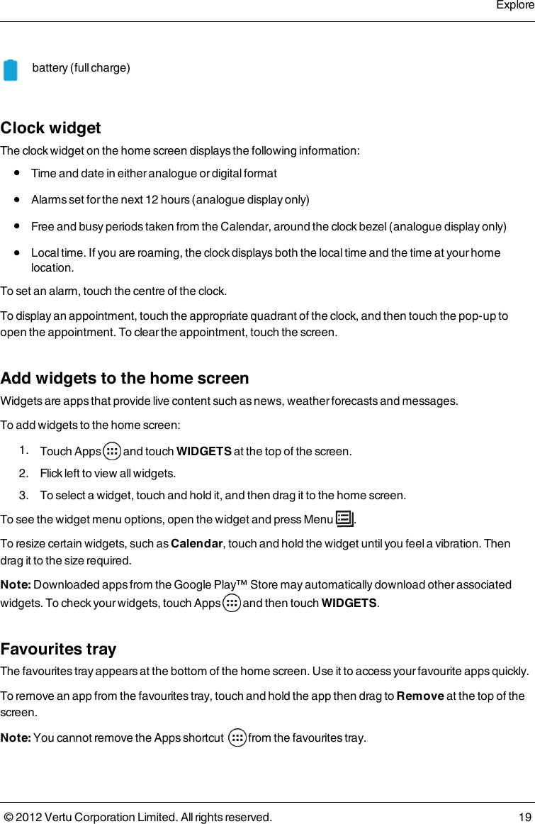 battery (full charge)    Clock widgetThe clock widget on the home screen displays the following information: l  Time and date in either analogue or digital format l  Alarms set for the next 12 hours (analogue display only) l  Free and busy periods taken from the Calendar, around the clock bezel (analogue display only) l  Local time. If you are roaming, the clock displays both the local time and the time at your home location.To set an alarm, touch the centre of the clock.To display an appointment, touch the appropriate quadrant of the clock, and then touch the pop-up to open the appointment. To clear the appointment, touch the screen.Add widgets to the home screenWidgets are apps that provide live content such as news, weather forecasts and messages.To add widgets to the home screen: 1.  Touch Apps   and touch WIDGETS at the top of the screen. 2.  Flick left to view all widgets. 3.  To select a widget, touch and hold it, and then drag it to the home screen.To see the widget menu options, open the widget and press Menu  . To resize certain widgets, such as Calendar, touch and hold the widget until you feel a vibration. Then drag it to the size required.Note: Downloaded apps from the Google Play™ Store  may automatically download other associated widgets. To check your widgets, touch Apps   and then touch WIDGETS.Favourites trayThe favourites tray appears at the bottom of the home screen. Use it to access your favourite apps quickly.To remove an app from the favourites tray, touch and hold the app then drag to Remove at the top of the screen. Note: You cannot remove the Apps shortcut   from the favourites tray.Explore© 2012 Vertu Corporation Limited. All rights reserved. 19