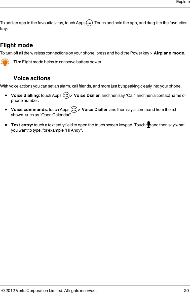 To add an app to the favourites tray, touch Apps . Touch and hold the app, and drag it to the favourites tray.Flight modeTo turn off all the wireless connections on your phone, press and hold the Power key &gt;  Airplane mode.Tip: Flight mode helps to conserve battery power.Voice actionsWith voice actions you can set an alarm, call friends, and more just by speaking clearly into your phone. l  Voice dialling: touch Apps   &gt;  Voice Dialler, and then say “Call” and then a contact name or phone number.  l  Voice commands: touch Apps   &gt;  Voice Dialler, and then say a command from the list shown, such as &quot;Open Calendar&quot;. l  Text entry: touch a text entry field to open the touch screen keypad. Touch   and then say what you want to type, for example &quot;Hi Andy&quot;. Explore© 2012 Vertu Corporation Limited. All rights reserved. 20