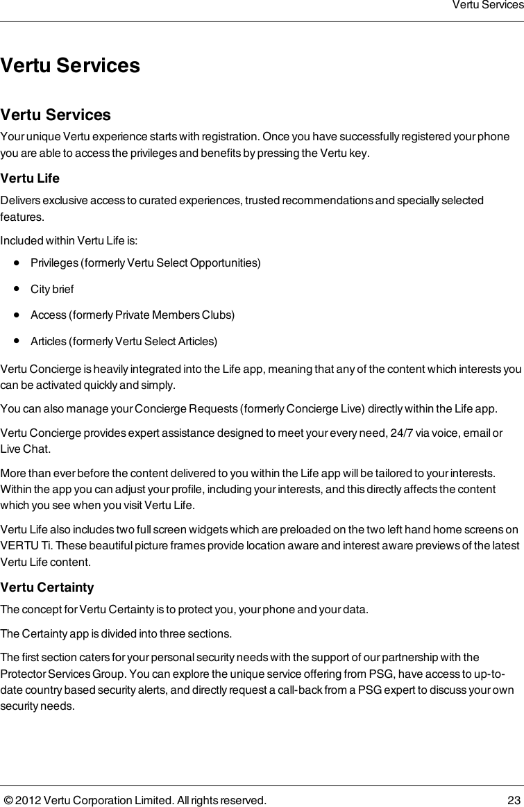 Vertu ServicesVertu ServicesYour  unique Vertu experience starts with registration. Once you have successfully registered your phone you are able to access the privileges and benefits by pressing the Vertu key.Vertu LifeDelivers exclusive access to curated experiences, trusted recommendations and specially selected features.Included within Vertu  Life is: l  Privileges (formerly Vertu Select Opportunities) l  City brief l  Access (formerly Private Members Clubs) l  Articles (formerly Vertu Select Articles)Vertu Concierge is heavily integrated into the Life app, meaning that any of the content which interests you can be activated quickly and simply.You can also manage your Concierge Requests (formerly Concierge Live) directly within the Life app.Vertu Concierge provides expert assistance designed to meet your every need, 24/7 via voice, email or Live Chat.More than ever before the content delivered to you within the Life app will be tailored to your interests. Within the app you can adjust your profile, including your interests, and this directly affects the content which you see when you visit Vertu Life.Vertu Life also includes two full screen widgets which are preloaded on the two left hand home screens on VERTU Ti. These beautiful picture frames provide location aware and interest aware previews of the latest Vertu Life content.Vertu CertaintyThe concept for Vertu Certainty is to protect you, your phone and your data.The Certainty app is divided into three sections.The first section caters for your personal security needs with the support of our partnership with the Protector Services Group. You can explore the unique service offering from PSG, have access to up-to-date country based security alerts, and directly request a call-back from a PSG expert to discuss your own security needs.Vertu Services© 2012 Vertu Corporation Limited. All rights reserved. 23