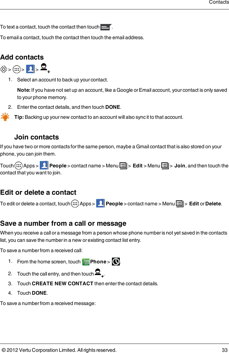 To text a contact, touch the contact then touch  .To email a contact, touch the contact then touch the email address.Add contacts &gt;    &gt;      &gt;   1.  Select an account to back up your contact.Note: If you have not set up an account, like a Google or Email account, your contact is only saved to your phone memory. 2.  Enter the contact details, and then touch DONE.Tip: Backing up your new contact to an account will also sync it to that account. Join contactsIf you have two or more contacts for the same person, maybe a Gmail contact that is also stored on your phone, you can join them.Touch   Apps &gt;  People &gt; contact name &gt; Menu   &gt;  Edit &gt; Menu   &gt;  Join, and then touch the contact that you want to join.Edit or delete a contactTo edit or delete a contact, touch   Apps &gt;  People &gt; contact name &gt; Menu   &gt;  Edit or Delete.Save a number from a call or messageWhen you receive a call or a message from a person whose phone number is not yet saved in the contacts list, you can save the number in a new or existing contact list entry.To save a number from a received call: 1.  From the home screen, touch   Phone &gt;   . 2.  Touch the call entry, and then touch  . 3.  Touch CREATE NEW CONTACT then enter the contact details. 4.  Touch DONE.To save a number from a received message:Contacts© 2012 Vertu Corporation Limited. All rights reserved. 33