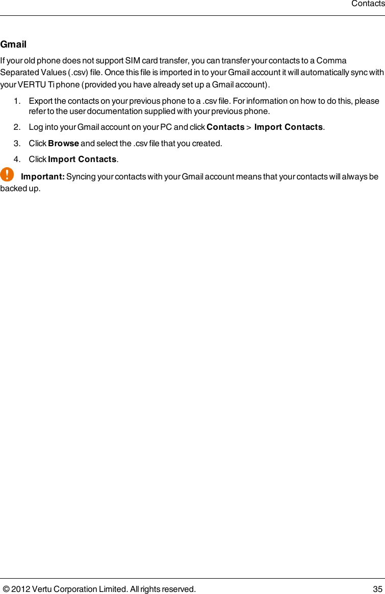 GmailIf your old phone does not support SIM card transfer, you can transfer your contacts to a Comma Separated Values (.csv) file. Once this file is imported in to your Gmail account it will automatically sync with your VERTU Ti phone (provided you have already set up a Gmail account). 1.  Export the contacts on your previous phone to a .csv file. For information on how to do this, please refer to the user documentation supplied with your previous phone. 2.  Log into your Gmail account on your PC and click Contacts &gt;    Import Contacts. 3.  Click Browse and select the .csv file that you created. 4.  Click Import Contacts.Important: Syncing your contacts with your Gmail account means that your contacts will always be backed up.Contacts© 2012 Vertu Corporation Limited. All rights reserved. 35