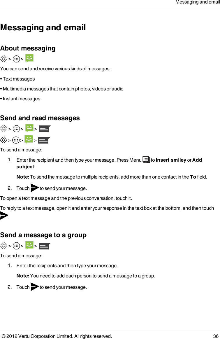 Messaging and emailAbout messaging &gt;        &gt;     You can send and receive various kinds of messages:• Text messages• Multimedia messages that contain photos, videos or audio• Instant messages.Send and read messages &gt;    &gt;     &gt;   &gt;    &gt;    &gt;  To send a message: 1.  Enter the recipient and then type your message. Press   Menu   to Insert smiley or Add subject.Note: To send the message to multiple recipients, add more than one contact in the To field. 2.  Touch    to send your message.To open a text message and the previous conversation, touch it.To reply to a text message, open it and enter your response in the text box at the bottom, and then touch .Send a message to a group &gt;       &gt;      &gt;     To send a message: 1.  Enter the recipients and then type your message. Note: You need to add each person to send a message to a group. 2.  Touch    to send your message.Messaging and email© 2012 Vertu Corporation Limited. All rights reserved. 36