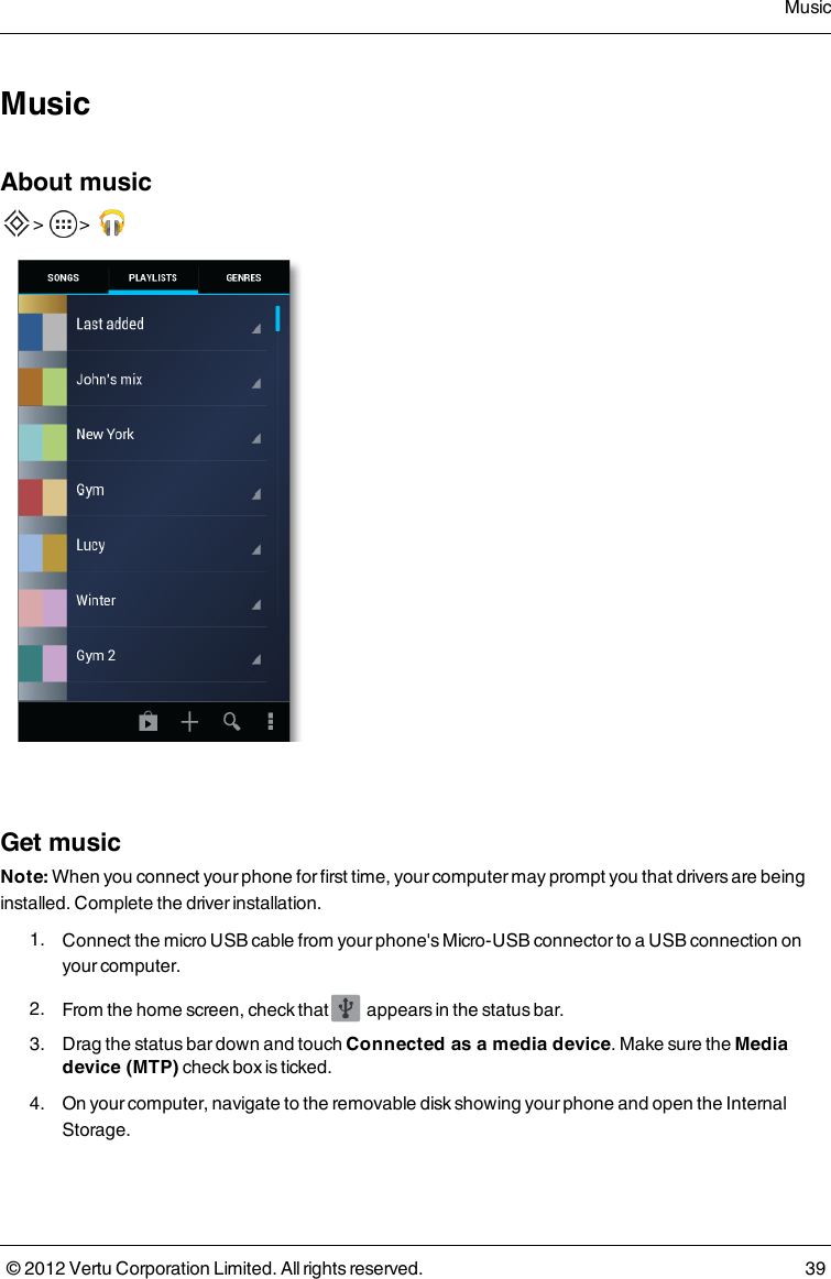 MusicAbout music  &gt;    &gt;      Get musicNote: When you connect your phone for first time, your computer may prompt you that drivers are being installed. Complete the driver installation. 1.  Connect the micro USB cable from your phone&apos;s Micro-USB connector to a USB connection on your computer. 2.  From the home screen, check that   appears in the status bar. 3.  Drag the status bar down and touch Connected as a media device. Make sure the Media device (MTP) check box is ticked. 4.  On your computer, navigate to the removable disk showing your phone and open the Internal Storage.Music© 2012 Vertu Corporation Limited. All rights reserved. 39