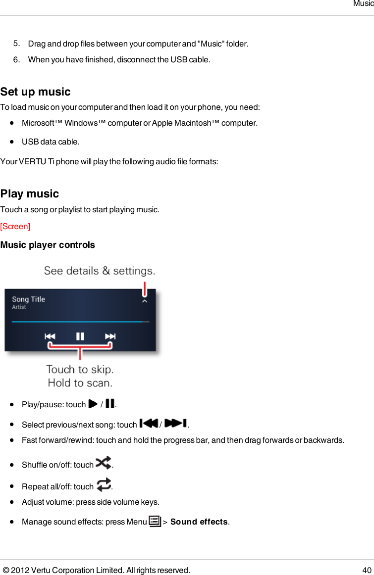  5.  Drag and drop files between your computer and &quot;Music&quot; folder. 6.  When you have finished, disconnect the USB cable.Set up musicTo load music on your computer and then load it on your phone, you need: l  Microsoft™ Windows™ computer or Apple Macintosh™ computer. l  USB data cable.Your VERTU Ti phone will play the following audio file formats:Play musicTouch a song or playlist to start playing music.[Screen]Music player controls l  Play/pause: touch   /  . l  Select previous/next song: touch   /  . l  Fast forward/rewind: touch and hold the progress bar, and then drag forwards or backwards. l  Shuffle on/off: touch  . l  Repeat all/off: touch  . l  Adjust volume: press side volume keys. l  Manage sound effects: press Menu   &gt;  Sound effects.Music© 2012 Vertu Corporation Limited. All rights reserved. 40