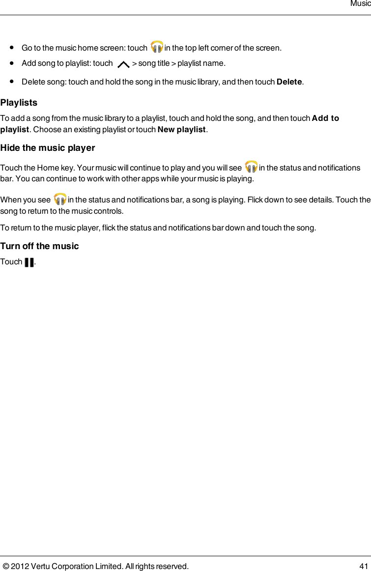  l  Go to the music home screen: touch   in the top left corner of the screen. l  Add song to playlist: touch  &gt; song title &gt; playlist name. l  Delete song: touch and hold the song in the music library, and then touch Delete.PlaylistsTo add a song from the music library to a playlist, touch and hold the song, and then touch Add to playlist. Choose an existing playlist or touch New playlist.Hide the music playerTouch the Home key. Your music will continue to play and you will see   in the status and notifications bar. You can continue to work with other apps while your music is playing.When you see   in the status and notifications bar, a song is playing. Flick down to see details. Touch the song to return to the music controls. To return to the music player, flick the status and notifications bar down and touch the song.Turn off the musicTouch  .Music© 2012 Vertu Corporation Limited. All rights reserved. 41