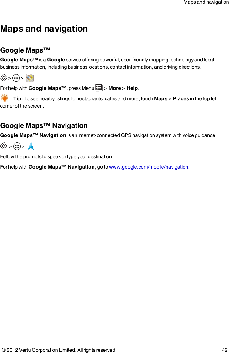 Maps and navigationGoogle Maps™Google Maps™ is a Google service offering powerful, user-friendly mapping technology and local business information, including business locations, contact information, and driving directions. &gt;  &gt;   For help with Google Maps™, press  Menu    &gt;  More &gt;  Help.Tip: To see nearby listings for restaurants, cafes and more,  touch Maps &gt;  Places in the top left corner of the screen.Google Maps™ NavigationGoogle Maps™ Navigation is an internet-connected GPS navigation system with voice guidance. &gt;    &gt;   Follow the prompts to speak or type your destination.For help with Google Maps™ Navigation, go to www.google.com/mobile/navigation.Maps and navigation© 2012 Vertu Corporation Limited. All rights reserved. 42