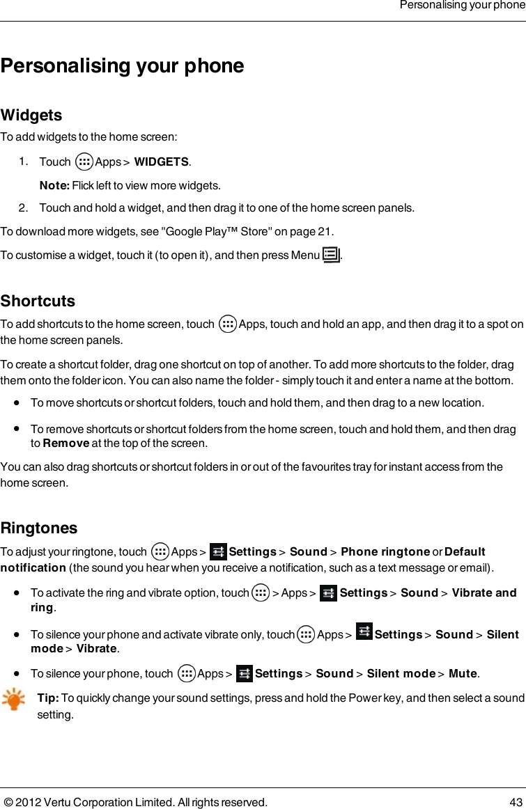 Personalising your phoneWidgetsTo add widgets to the home screen: 1.  Touch   Apps &gt;   WIDGETS.Note: Flick left to view more widgets. 2.  Touch and hold a widget, and then drag it to one of the home screen panels.To download more widgets, see &quot;Google Play™ Store&quot; on page 21. To customise a widget, touch it (to open it), and then press Menu  .ShortcutsTo add shortcuts to the home screen, touch   Apps, touch and hold an app, and then drag it to a spot on the home screen panels.To create a shortcut folder, drag one shortcut on top of another. To add more shortcuts to the folder, drag them onto the folder icon. You can also name the folder - simply touch it and enter a name at the bottom. l  To move shortcuts or shortcut folders, touch and hold them, and then drag to a new location. l  To remove shortcuts or shortcut folders from the home screen, touch and hold them, and then drag to Remove at the top of the screen.You can also drag shortcuts or shortcut folders in or out of the favourites tray for instant access from the home screen. RingtonesTo adjust your ringtone, touch        Apps &gt;    Settings &gt;  Sound &gt;  Phone ringtone or Default notification (the sound you hear when you receive a notification, such as a text message or email). l  To activate the ring and vibrate option, touch    &gt; Apps &gt;    Settings &gt;  Sound &gt;  Vibrate and ring. l  To silence your phone and activate vibrate only, touch   Apps &gt;    Settings &gt;  Sound &gt;  Silent mode &gt;  Vibrate. l  To silence your phone, touch        Apps &gt;    Settings &gt;  Sound &gt;  Silent mode &gt;  Mute.Tip: To quickly change your sound  settings, press and hold the Power key, and then select a sound setting.Personalising your phone© 2012 Vertu Corporation Limited. All rights reserved. 43