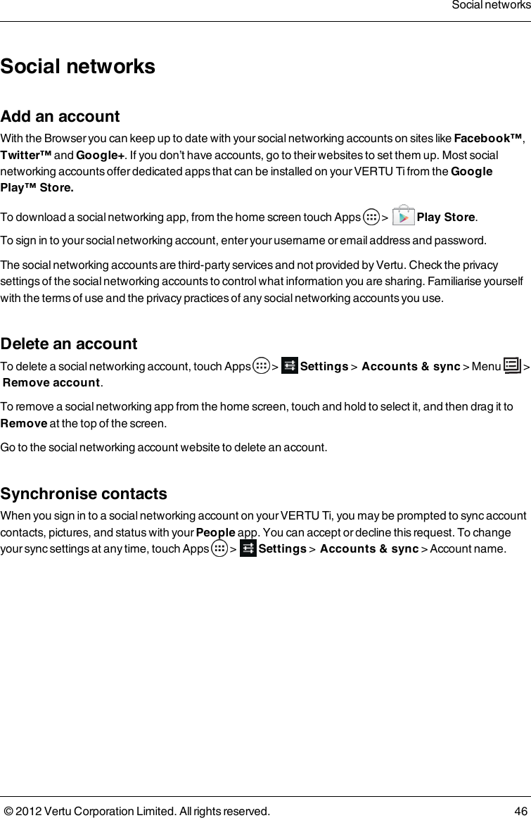 Social networksAdd an accountWith the Browser you can keep up to date with your social networking accounts on sites like Facebook™, Twitter™ and Google+. If you don’t have accounts, go to their websites to set them up. Most social networking accounts offer dedicated apps that can be installed on your VERTU Ti from the Google Play™ Store.To download a social networking app, from the home screen touch Apps   &gt;    Play Store.To sign in to your social networking account, enter your username or email address and password.The social networking accounts are third-party services and not provided by Vertu. Check the privacy settings of the social networking accounts to control what information you are sharing. Familiarise yourself with the terms of use and the privacy practices of any social networking accounts you use.Delete an accountTo delete a social networking account, touch Apps   &gt;  Settings &gt;  Accounts &amp; sync &gt; Menu   &gt;  Remove account.To remove a social networking app from the home screen, touch and hold to select it, and then drag it to Remove at the top of the screen.Go to the social networking account website to delete an account.Synchronise contactsWhen you sign in to a social networking account on your VERTU Ti, you may be prompted to sync account contacts, pictures, and status with your People app. You can accept or decline this request. To change your sync settings at any time, touch Apps   &gt;  Settings &gt;  Accounts &amp; sync &gt; Account name.Social networks© 2012 Vertu Corporation Limited. All rights reserved. 46