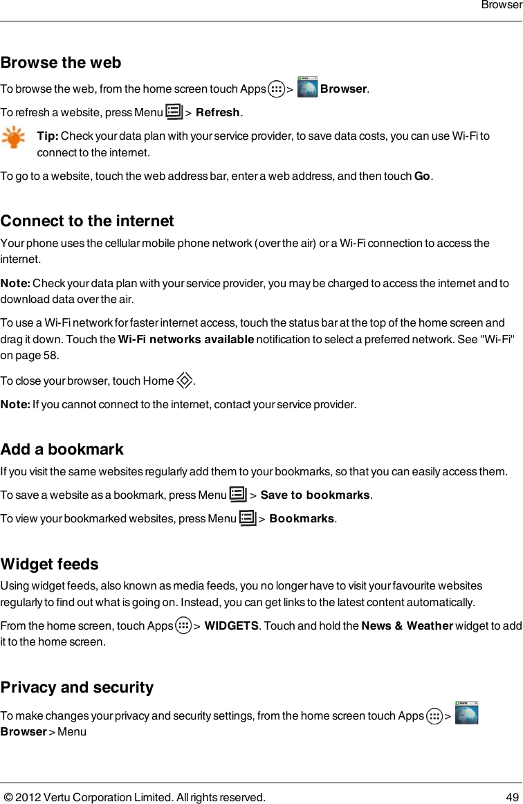 Browse the webTo browse the web, from the home screen touch Apps   &gt;    Browser.To refresh a website, press Menu   &gt;  Refresh.Tip: Check your data plan with your service provider, to save data costs, you can use Wi-Fi to connect to the internet.To go to a website, touch the web address bar, enter a web address, and then touch Go.Connect to the internetYour phone uses the cellular mobile phone network (over the air) or a Wi-Fi connection to  access the internet.Note: Check your data plan with your service provider, you may be charged to access the internet and to download data over the air.To use a Wi-Fi network for faster internet access, touch the status bar at the top of the home screen and drag it down. Touch the Wi-Fi networks available notification to select a preferred network. See &quot;Wi-Fi&quot; on page 58. To close your browser, touch Home  .Note: If you cannot connect to the internet, contact your service provider.Add a bookmarkIf you visit the same websites regularly add them to your bookmarks, so that you can easily access them.To save a website as a bookmark, press Menu   &gt;  Save to bookmarks.To view your bookmarked websites, press Menu   &gt;  Bookmarks.Widget feedsUsing widget feeds, also known as media feeds, you no longer have to visit your favourite websites regularly to find out what is going on. Instead, you can get links to the latest content automatically.From the home screen, touch Apps    &gt;  WIDGETS. Touch and hold the News &amp; Weather widget to add it to the home screen. Privacy and securityTo make changes your privacy and security settings, from the home screen touch Apps   &gt;    Browser &gt; Menu Browser© 2012 Vertu Corporation Limited. All rights reserved. 49