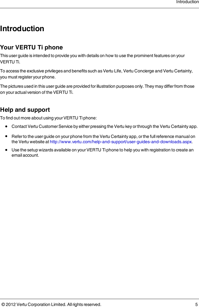 IntroductionYour VERTU Ti phoneThis user guide is intended to provide you with details on how to use the prominent features on your VERTU Ti.To access the exclusive privileges and benefits such as Vertu Life, Vertu Concierge and Vertu Certainty, you must register your phone.The pictures used in this user guide are provided for illustration purposes only. They may differ from those on your actual version of the VERTU Ti.Help and supportTo find out more about using your VERTU Ti phone: l  Contact Vertu Customer Service by either pressing the Vertu key or through the Vertu Certainty app. l  Refer to the user guide on your phone from the Vertu Certainty app, or the full reference manual on the Vertu website at http://www.vertu.com/help-and-support/user-guides-and-downloads.aspx. l  Use the setup wizards available on your VERTU Ti phone to help you with registration to create an email account. Introduction© 2012 Vertu Corporation Limited. All rights reserved. 5