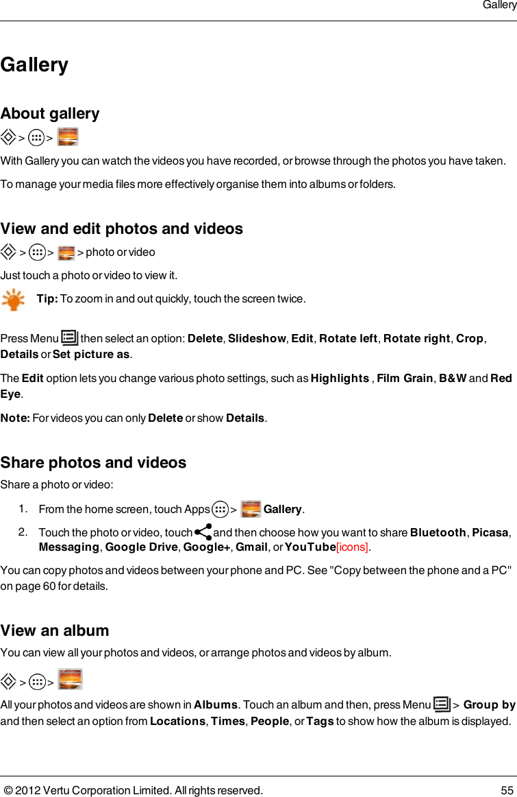 GalleryAbout gallery &gt;  &gt;    With Gallery you can watch the videos you have recorded, or browse through the photos you have taken.To manage your media files more effectively organise them into albums or folders.View and edit photos and videos &gt;  &gt;    &gt; photo or videoJust touch a photo or video to view it.Tip: To zoom in and out quickly, touch the screen twice.Press Menu   then select an option: Delete, Slideshow, Edit, Rotate left, Rotate right, Crop, Details or Set picture as.The Edit option lets you change various photo settings, such as Highlights , Film Grain, B&amp;W and Red Eye.Note: For videos you can only Delete or show Details.Share photos and videosShare a photo or video: 1.  From the home screen, touch Apps   &gt;      Gallery. 2.  Touch the photo or video, touch    and then choose how you want to share Bluetooth, Picasa, Messaging, Google Drive, Google+, Gmail, or YouTube[icons].You can copy photos and videos between your phone and PC. See &quot;Copy between the phone and a PC&quot; on page 60 for details. View an albumYou can view all your photos and videos, or arrange photos and videos by album. &gt;  &gt;  All your photos and videos are shown in    Albums. Touch an album and then, press Menu   &gt;  Group by and then select an option from Locations, Times, People, or Tags to show how the album is displayed.Gallery© 2012 Vertu Corporation Limited. All rights reserved. 55