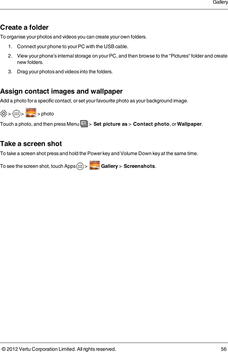Create a folderTo organise your photos and videos you can create your own folders.  1.  Connect your phone to your PC with the USB cable.  2.  View your phone’s internal storage on your PC, and then browse to the &quot;Pictures&quot; folder and create new folders.  3.  Drag your photos and videos into the folders.Assign contact images and wallpaperAdd a photo for a specific contact, or set your favourite photo as your background image. &gt;     &gt;    &gt; photoTouch a photo, and then press Menu   &gt;  Set picture as &gt;  Contact photo, or Wallpaper.Take a screen shotTo take a screen shot press and hold the Power key and Volume Down key at the same time.To see the screen shot, touch   Apps   &gt;     Gallery &gt;  Screenshots.Gallery© 2012 Vertu Corporation Limited. All rights reserved. 56