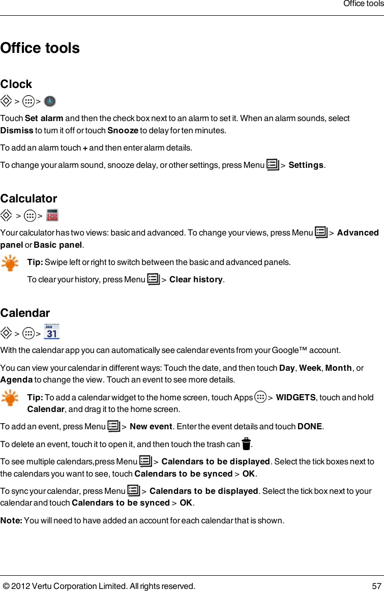 Office toolsClock &gt;    &gt;       Touch Set alarm and then the check box next to an alarm to set it. When an alarm sounds, select Dismiss to turn it off or touch Snooze to delay for ten minutes.To add an alarm touch + and then enter alarm details.To change your alarm sound, snooze delay, or other settings, press Menu   &gt;  Settings.Calculator  &gt;    &gt;     Your calculator has two views: basic and advanced. To change your views, press Menu   &gt;  Advanced panel or Basic panel.Tip: Swipe left or right to switch between the basic and advanced panels.To clear your history, press Menu   &gt;  Clear history.Calendar &gt;    &gt;      With the calendar app you can automatically see calendar events from your Google™ account.You can view your calendar in different ways: Touch the date, and then touch Day, Week, Month, or Agenda to change the view. Touch an event to see more details.Tip: To add a calendar widget to the home screen, touch Apps   &gt;  WIDGETS, touch and hold Calendar, and drag it to the home screen.To add an event, press  Menu   &gt;  New event. Enter the event details and touch DONE.To delete an event, touch it to open it, and then touch the trash can  .To see multiple calendars,press  Menu   &gt;  Calendars to be displayed. Select the tick boxes next to the calendars you want to see, touch Calendars to be synced &gt;  OK.To sync your calendar, press  Menu   &gt;  Calendars to be displayed. Select the tick box next to your calendar and touch Calendars to be synced &gt;  OK.Note: You will need to have added an account for each calendar that is shown.Office tools© 2012 Vertu Corporation Limited. All rights reserved. 57