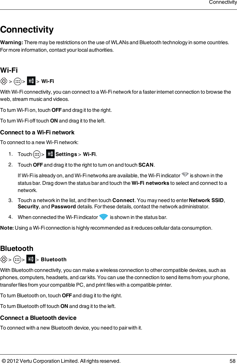 ConnectivityWarning: There may be restrictions on the use of WLANs and Bluetooth technology in some countries. For more information, contact your local authorities.Wi-Fi &gt;      &gt;          &gt;    Wi-FiWith Wi-Fi connectivity, you can connect to a Wi-Fi network for a faster internet connection to browse the web, stream music and videos.To turn Wi-Fi on, touch OFF and drag it to the right.To turn  Wi-Fi off touch ON and drag it to the left.Connect to a Wi-Fi networkTo connect to a new Wi-Fi network: 1.  Touch   &gt;      Settings &gt;    Wi-Fi. 2.  Touch OFF and drag it to the right to turn on and touch SCAN. If Wi-Fi is already on, and Wi-Fi networks are available, the Wi-Fi  indicator   is shown in the status bar. Drag down the status bar and touch the Wi-Fi networks to select and connect to a network. 3.  Touch a network in the list, and then touch Connect. You may need to enter Network SSID, Security, and Password details. For these details, contact the network administrator. 4.  When connected the Wi-Fi indicator   is shown in the status bar.Note: Using a Wi-Fi connection is highly recommended as it reduces cellular data consumption.Bluetooth &gt;    &gt;        &gt;  BluetoothWith Bluetooth connectivity, you can make a wireless connection to other compatible devices, such as phones, computers, headsets, and car kits. You can use the connection to send items from your phone, transfer files from your compatible PC, and print files with a compatible printer.To turn Bluetooth on, touch OFF and drag it to the right.To turn  Bluetooth off touch ON and drag it to the left.Connect a Bluetooth deviceTo connect with a new Bluetooth device, you need to pair with it.Connectivity© 2012 Vertu Corporation Limited. All rights reserved. 58