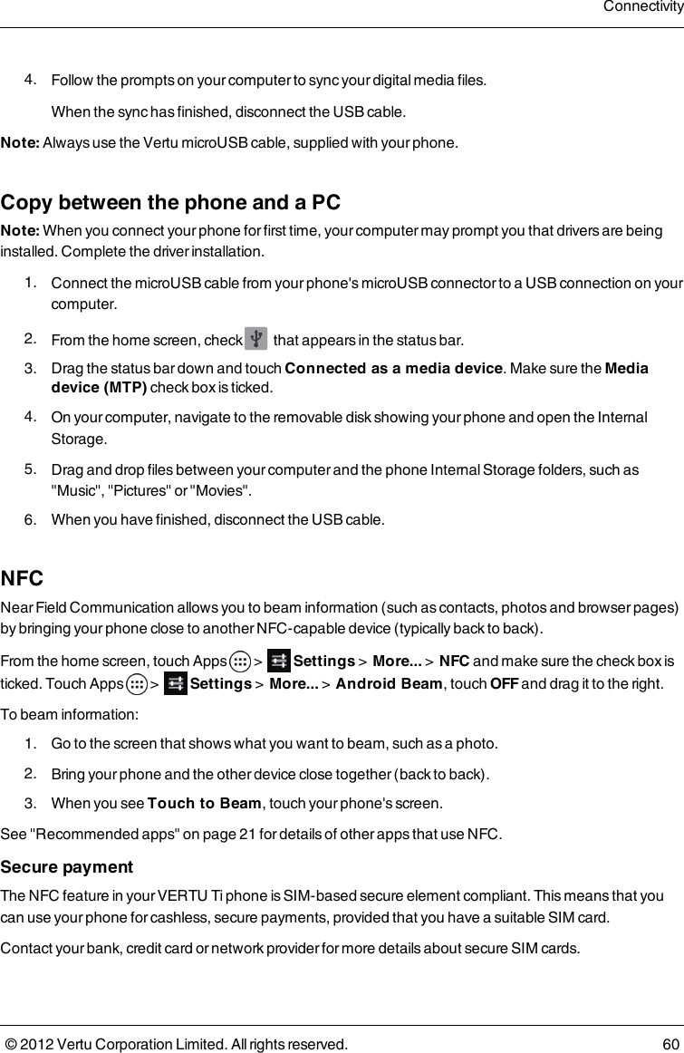  4.  Follow the prompts on your computer to sync your digital media files.When the sync has finished, disconnect the USB cable.Note: Always use the Vertu microUSB cable, supplied with your phone.Copy between the phone and a PCNote: When you connect your phone for first time, your computer may prompt you that drivers are being installed. Complete the driver installation. 1.  Connect the microUSB cable from your phone&apos;s microUSB connector to a USB connection on your computer. 2.  From the home screen, check   that appears in the status bar. 3.  Drag the status bar down and touch Connected as a media device. Make sure the Media device (MTP) check box is ticked. 4.  On your computer, navigate to the removable disk showing your phone and open the Internal Storage. 5.  Drag and drop files between your computer and the phone Internal Storage folders, such as &quot;Music&quot;, &quot;Pictures&quot; or &quot;Movies&quot;. 6.  When you have finished, disconnect the USB cable.NFCNear Field Communication allows you to beam  information (such as contacts, photos and browser pages) by bringing your phone close to another NFC-capable device (typically back to back).From the home screen, touch Apps   &gt;         Settings &gt;   More... &gt;   NFC and make sure the check box is ticked. Touch Apps   &gt;         Settings &gt;   More... &gt;   Android Beam, touch OFF and drag it to the right. To beam information: 1.  Go to the screen that shows what you want to beam, such as a photo. 2.  Bring your phone and the other device close together (back to back). 3.  When you see Touch to Beam, touch your phone&apos;s screen.See &quot;Recommended apps&quot; on page 21 for details of other apps that use NFC. Secure paymentThe NFC feature in your VERTU Ti phone is SIM-based secure element compliant. This means that  you can use your phone for cashless, secure payments, provided that you have a suitable SIM card.Contact your bank, credit card or network provider for more details about secure SIM cards.Connectivity© 2012 Vertu Corporation Limited. All rights reserved. 60