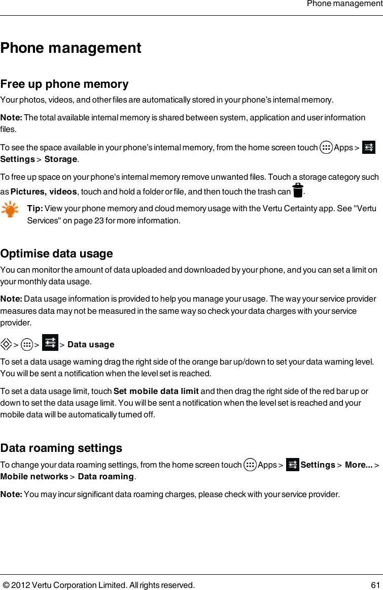 Phone managementFree up phone memoryYour photos, videos, and other files are automatically stored in your phone’s internal memory. Note: The total available internal memory is shared between system, application and user information files.To see the space available in your phone’s internal memory, from the home screen touch   Apps &gt;     Settings  &gt;   Storage.To free up space on your phone&apos;s internal memory remove unwanted files. Touch a storage category such as Pictures, videos, touch and hold a folder or file, and then touch the trash can  .Tip: View your phone memory and cloud memory usage with the Vertu Certainty app. See &quot;Vertu Services&quot; on page 23 for more information.Optimise data usageYou can monitor the amount of data uploaded and downloaded by your phone, and you can set a limit on your monthly data usage.Note: Data usage information is provided to help you manage your usage. The way your service provider measures data may not be measured in the same way so  check your data charges with your service provider. &gt;  &gt;     &gt;  Data usageTo set a data usage warning drag the right side of the orange bar up/down to set your data warning level. You will be sent a notification when the level set is reached.To set a data usage limit, touch Set mobile data limit and then drag the right side of the red bar up or down to set the data usage limit. You will be sent a notification when the level set is reached and your mobile data will be automatically turned off.Data roaming settingsTo change your data roaming settings, from the home screen touch   Apps   &gt;     Settings &gt;  More... &gt;  Mobile networks &gt;  Data roaming.Note: You may incur significant data roaming charges, please check with your service provider.Phone management© 2012 Vertu Corporation Limited. All rights reserved. 61