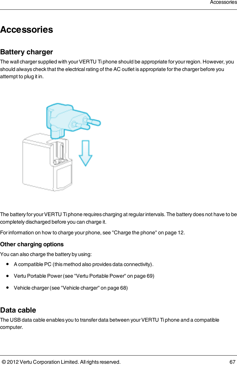 AccessoriesBattery chargerThe wall charger supplied with your VERTU Ti phone should be appropriate for your region. However, you should always check that the electrical rating of the AC outlet is appropriate for the charger before you attempt to plug it in.The battery for your VERTU Ti phone requires charging at regular intervals. The battery does not have to be completely discharged before you can charge it.For information on how to charge your phone, see &quot;Charge the phone&quot; on page 12.Other charging optionsYou can also charge the battery by using: l  A compatible PC (this method also provides data connectivity). l  Vertu Portable Power (see &quot;Vertu Portable Power&quot; on page 69) l  Vehicle charger (see &quot;Vehicle charger&quot; on page 68)Data cableThe USB data cable enables you to transfer data between your VERTU Ti  phone and a compatible computer. Accessories© 2012 Vertu Corporation Limited. All rights reserved. 67