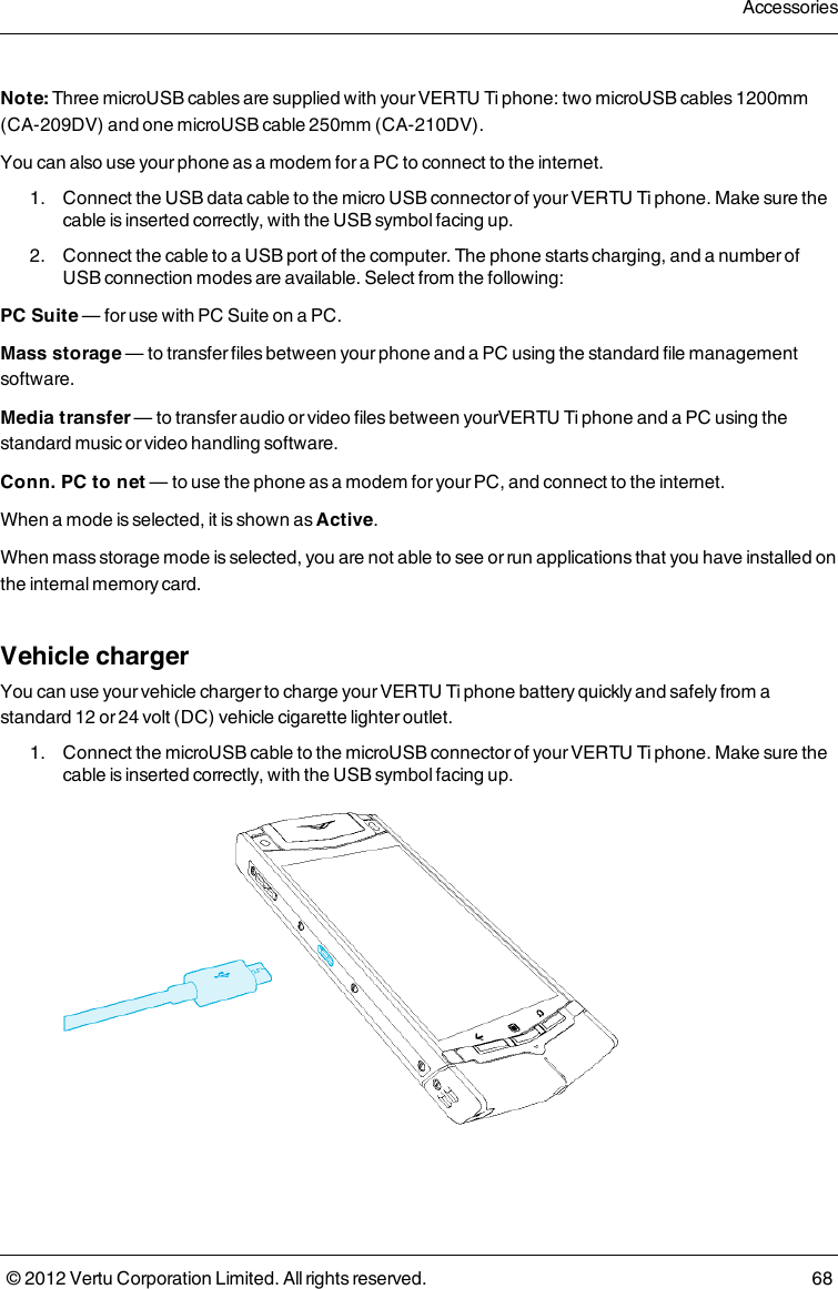 Note: Three microUSB cables are supplied with your VERTU Ti phone: two microUSB cables 1200mm (CA-209DV) and one microUSB cable 250mm (CA-210DV).You can also use your phone as a modem for a PC to connect to the internet. 1.  Connect the USB data cable to the micro USB connector of your VERTU Ti phone. Make sure the cable is inserted correctly, with the USB symbol facing up. 2.  Connect the cable to a USB port of the computer. The phone starts charging, and a number of USB connection modes are available. Select from the following:PC Suite — for use with PC Suite on a PC.Mass storage — to transfer files between your phone and a PC using the standard file management software.Media transfer — to transfer audio or video files between yourVERTU Ti phone and a PC using the standard music or video handling software.Conn. PC to net — to use the phone as a modem for your PC, and connect to the internet.When a mode is selected, it is shown as Active.When mass storage mode is selected, you are not able to see or run applications that you have installed on the internal memory card.Vehicle chargerYou can use your vehicle charger to charge your VERTU Ti phone battery quickly and safely from a standard 12 or 24 volt (DC) vehicle cigarette lighter outlet. 1.  Connect the microUSB cable to the microUSB connector of your VERTU Ti phone. Make sure the cable is inserted correctly, with the USB symbol facing up.Accessories© 2012 Vertu Corporation Limited. All rights reserved. 68