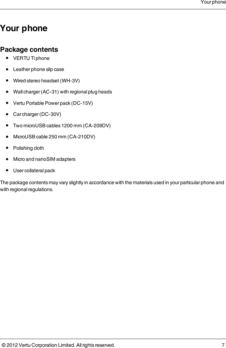 Your phonePackage contents l  VERTU Ti phone l  Leather phone slip case l  Wired stereo headset (WH-3V) l  Wall charger (AC-31) with regional plug heads l  Vertu Portable Power pack (DC-15V) l  Car charger (DC-30V) l  Two microUSB cables 1200 mm (CA-209DV) l  MicroUSB cable 250 mm (CA-210DV) l  Polishing cloth l  Micro and nanoSIM adapters l  User collateral packThe package contents may vary slightly in accordance with the materials used in your particular phone and with regional regulations.Your phone© 2012 Vertu Corporation Limited. All rights reserved. 7