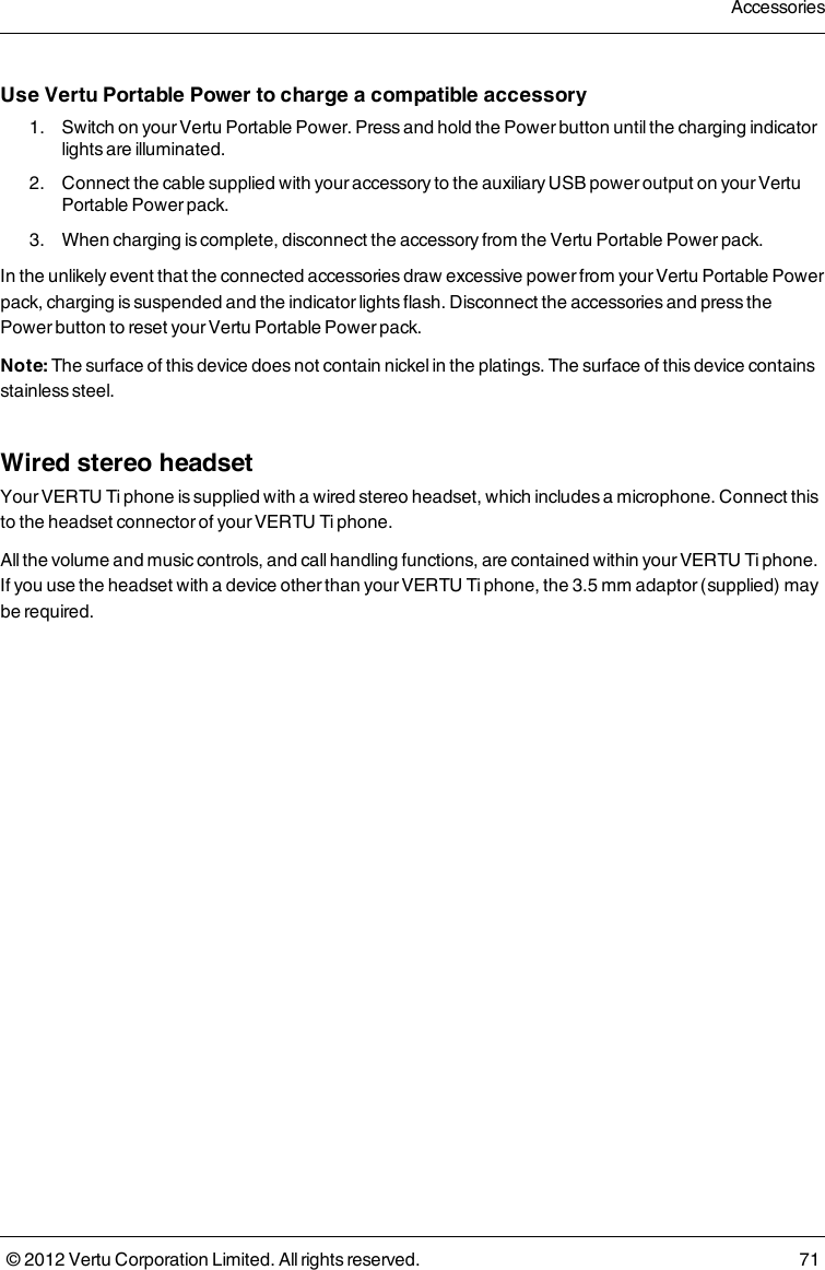 Use Vertu Portable Power to charge a compatible accessory 1.  Switch on your Vertu Portable Power. Press and hold the Power button until the charging indicator lights are illuminated. 2.  Connect the cable supplied with your accessory to the auxiliary USB power output on your Vertu Portable Power pack. 3.  When charging is complete, disconnect the accessory from the Vertu Portable Power pack.In the unlikely event that the connected accessories draw excessive power from your Vertu Portable Power pack, charging is suspended and the indicator lights flash. Disconnect the accessories and press the Power button to reset your Vertu Portable Power pack.Note: The surface of this device does not contain nickel in the platings. The surface of this device contains stainless steel.Wired stereo headsetYour VERTU Ti phone is supplied with a wired stereo headset, which includes a microphone. Connect this to the headset connector of your VERTU Ti phone.All the volume and music controls, and call handling functions, are contained within your VERTU Ti phone. If you use the headset with a device other than your VERTU Ti phone, the 3.5 mm adaptor (supplied) may be required.Accessories© 2012 Vertu Corporation Limited. All rights reserved. 71