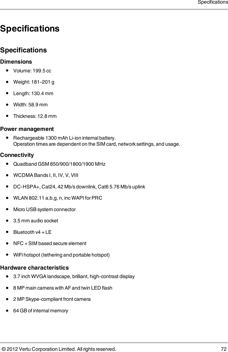 SpecificationsSpecificationsDimensions l  Volume: 199.5 cc l  Weight: 181–201 g l  Length: 130.4 mm l  Width: 58.9 mm l  Thickness: 12.8 mmPower management l  Rechargeable 1300 mAh Li-ion internal battery. Operation times are dependent on the SIM card, network settings, and usage.Connectivity l  Quadband GSM 850/900/1800/1900 MHz l  WCDMA Bands I, II, IV, V, VIII l  DC-HSPA+, Cat24, 42 Mb/s downlink, Cat6 5.76 Mb/s uplink l  WLAN 802.11 a,b,g, n, inc WAPI for PRC l  Micro USB system connector l  3.5 mm audio socket l  Bluetooth v4 + LE l  NFC + SIM based secure element l  WiFi hotspot (tethering and portable hotspot)Hardware characteristics l  3.7 inch WVGA landscape, brilliant, high-contrast display l  8 MP main camera with AF and twin LED flash l  2 MP Skype-compliant front camera l  64 GB of internal memorySpecifications© 2012 Vertu Corporation Limited. All rights reserved. 72