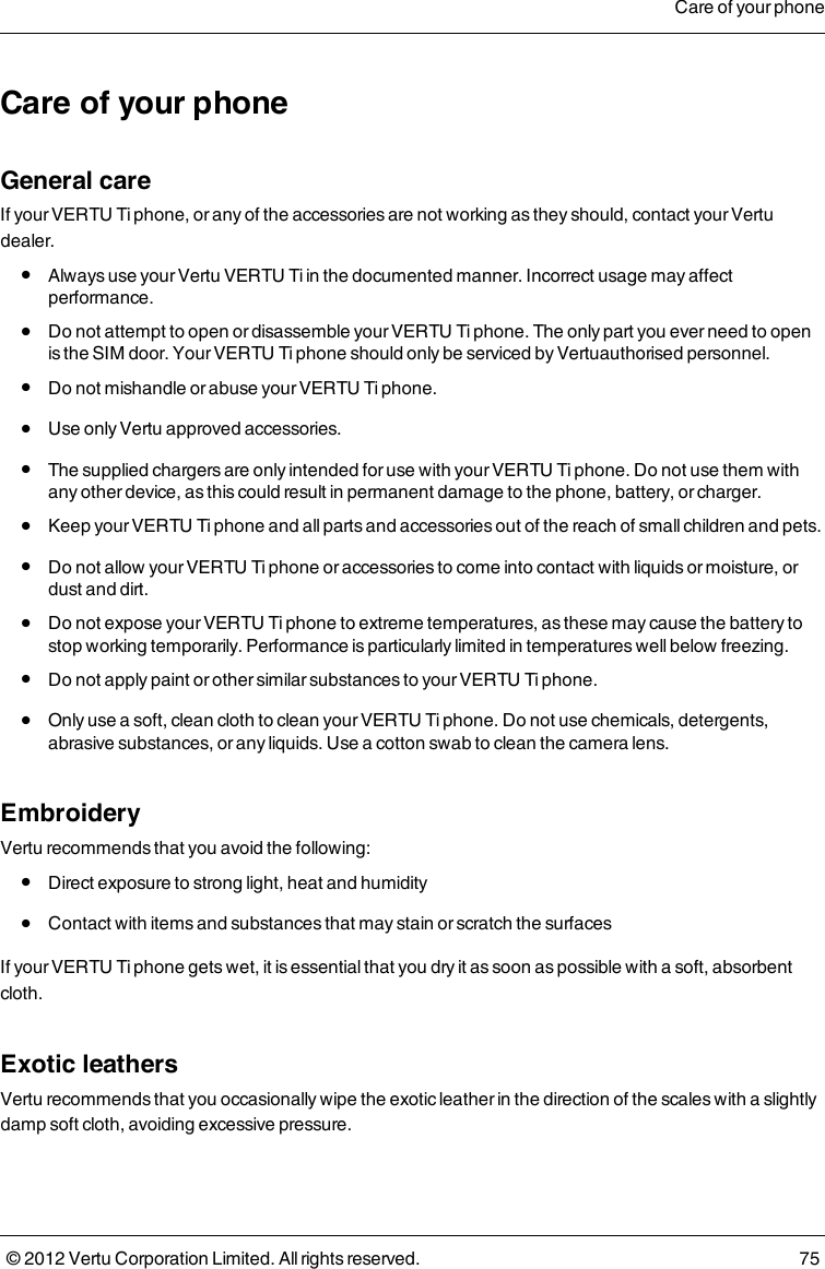 Care of your phoneGeneral careIf your VERTU Ti phone, or any of the accessories are not working as they should, contact your Vertu dealer. l  Always use your Vertu VERTU Ti in the documented manner. Incorrect usage may affect performance. l  Do not attempt to open or disassemble your VERTU Ti phone. The only part you ever need to open is the SIM door. Your VERTU Ti phone should only be serviced by Vertuauthorised personnel. l  Do not mishandle or abuse your VERTU Ti phone. l  Use only Vertu approved accessories. l  The supplied chargers are only intended for use with your VERTU Ti phone. Do not use them with any other device, as this could result in permanent damage to the phone, battery, or charger. l  Keep your VERTU Ti phone and all parts and accessories out of the reach of small children and pets. l  Do not allow your VERTU Ti phone or accessories to come into contact with liquids or moisture, or dust and dirt. l  Do not expose your VERTU Ti phone to extreme temperatures, as these may cause the battery to stop working temporarily. Performance is particularly limited in temperatures well below freezing. l  Do not apply paint or other similar substances to your VERTU Ti phone. l  Only use a soft, clean cloth to clean your VERTU Ti phone. Do not use chemicals, detergents, abrasive substances, or any liquids. Use a cotton swab to clean the camera lens.EmbroideryVertu recommends that you avoid the following: l  Direct exposure to strong light, heat and humidity l  Contact with items and substances that may stain or scratch the surfacesIf your VERTU Ti phone gets wet, it is essential that you dry it as soon as possible with a soft, absorbent cloth.Exotic leathersVertu recommends that you occasionally wipe the exotic leather in the direction of the scales with a slightly damp soft cloth, avoiding excessive pressure.Care of your phone© 2012 Vertu Corporation Limited. All rights reserved. 75
