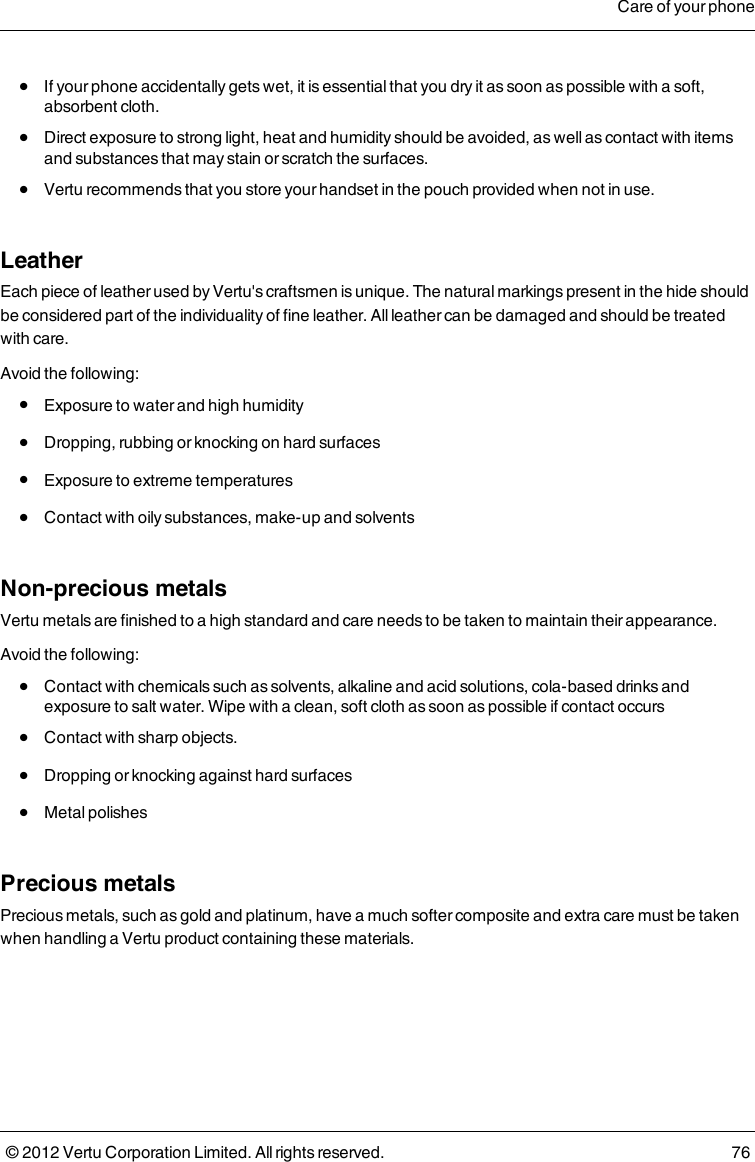  l  If your phone accidentally gets wet, it is essential that you dry it as soon as possible with a soft, absorbent cloth. l  Direct exposure to strong light, heat and humidity should be avoided, as well as contact with items and substances that may stain or scratch the surfaces. l  Vertu recommends that you store your handset in the pouch provided when not in use.LeatherEach piece of leather used by Vertu&apos;s craftsmen is unique. The natural markings present in the hide should be considered part of the individuality of fine leather. All leather can be damaged and should be treated with care.Avoid the following: l  Exposure to water and high humidity l  Dropping, rubbing or knocking on hard surfaces l  Exposure to extreme temperatures l  Contact with oily substances, make-up and solventsNon-precious metalsVertu metals are finished to a high standard and care needs to be taken to maintain their appearance.Avoid the following: l  Contact with chemicals such as solvents, alkaline and acid solutions, cola-based drinks and exposure to salt water. Wipe with a clean, soft cloth as soon as possible if contact occurs l  Contact with sharp objects. l  Dropping or knocking against hard surfaces l  Metal polishesPrecious metalsPrecious metals, such as gold and platinum, have a much softer composite and extra care must be taken when handling a Vertu product containing these materials.Care of your phone© 2012 Vertu Corporation Limited. All rights reserved. 76