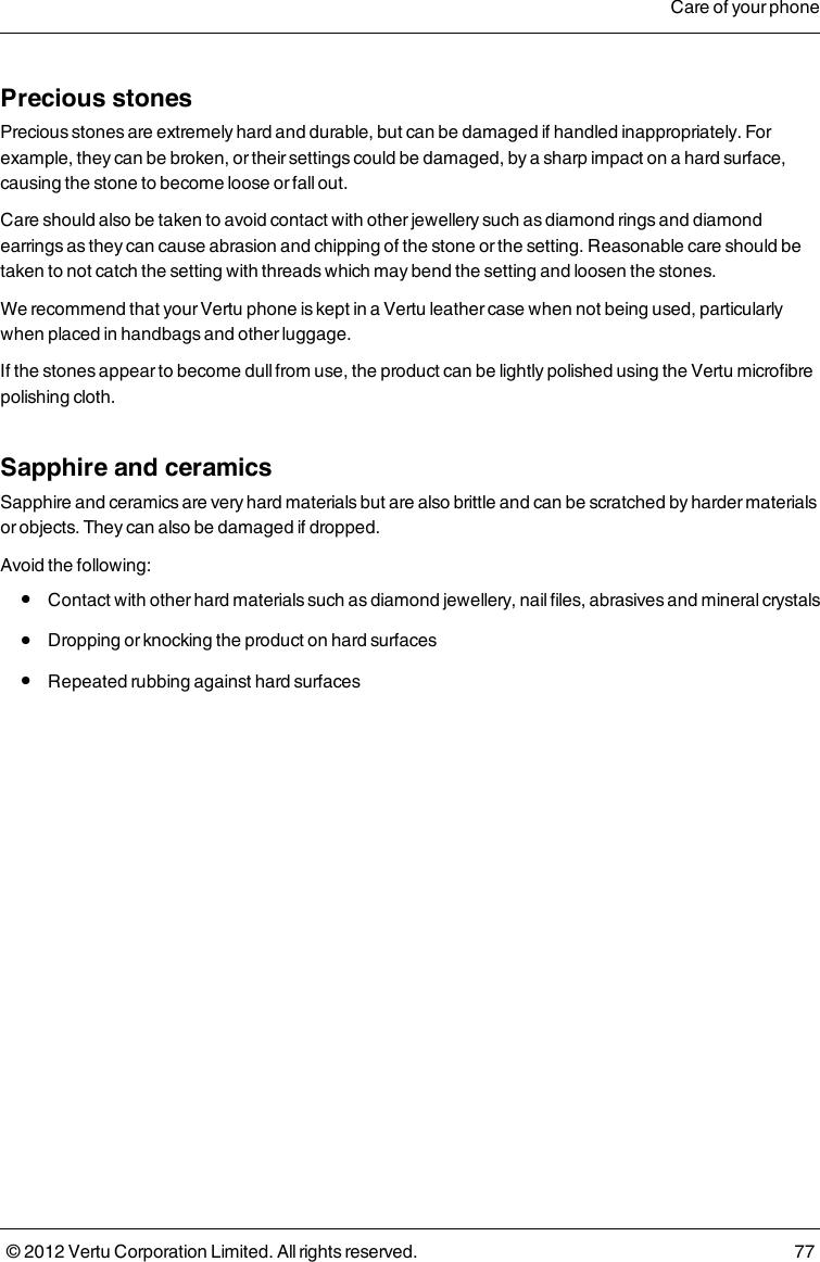 Precious stonesPrecious stones are extremely hard and durable, but can be damaged if handled inappropriately. For example, they can be broken, or their settings could be damaged, by a sharp impact on a hard surface, causing the stone to become loose or fall out. Care should also be taken to avoid contact with other jewellery such as diamond rings and diamond earrings as they can cause abrasion and chipping of the stone or the setting. Reasonable care should be taken to not catch the setting with threads which may bend the setting and loosen the stones.We recommend that your Vertu phone is kept in a Vertu leather case when not being used, particularly when placed in handbags and other luggage.If the stones appear to become dull from use, the product can be lightly polished using the Vertu microfibre polishing cloth.Sapphire and ceramicsSapphire and ceramics are very hard materials but are also brittle and can be scratched by harder materials or objects. They can also be damaged if dropped.Avoid the following: l  Contact with other hard materials such as diamond jewellery, nail files, abrasives and mineral crystals l  Dropping or knocking the product on hard surfaces l  Repeated rubbing against hard surfacesCare of your phone© 2012 Vertu Corporation Limited. All rights reserved. 77