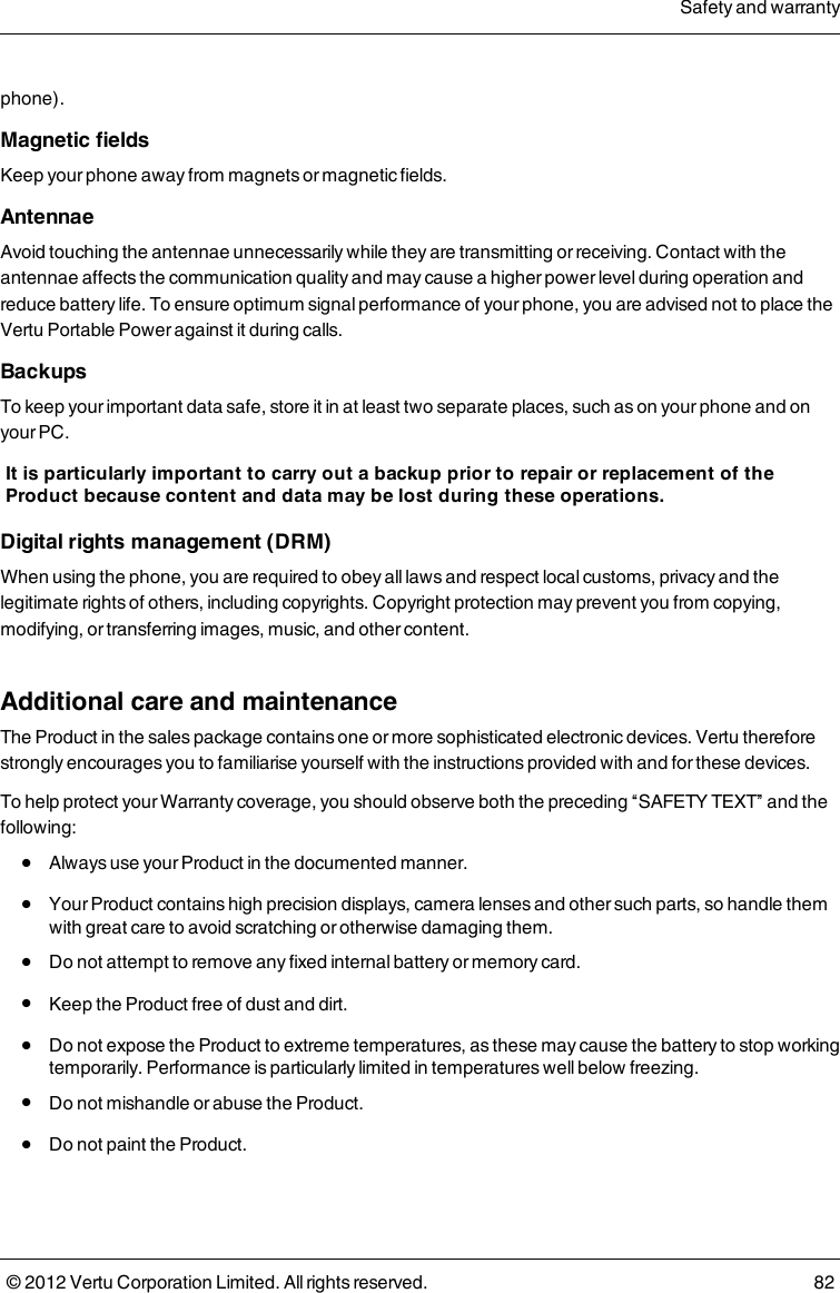 phone). Magnetic fieldsKeep your phone away from magnets or magnetic fields. Antennae        Avoid touching the antennae unnecessarily while they are transmitting or receiving. Contact with the antennae affects the communication quality and may cause a higher power level during operation and reduce battery life.  To ensure optimum signal performance of your phone, you are advised not to place the Vertu Portable Power against it during calls.   Backups To keep your important data safe, store it in at least two separate places, such as on your phone and on your PC. It is particularly important to carry out a backup prior to repair or replacement of the Product because content and data may be lost during these operations. Digital rights management (DRM) When using the phone, you are required to obey all laws and respect local customs, privacy and the legitimate rights of others, including copyrights. Copyright protection may prevent you from copying, modifying, or transferring images, music, and other content.  Additional care and maintenanceThe Product in the sales package contains one or more sophisticated electronic devices. Vertu therefore strongly encourages you to familiarise yourself with the instructions provided with and for these devices.To help protect your Warranty coverage, you should observe both the preceding “SAFETY TEXT” and the following: l  Always use your Product in the documented manner. l  Your Product contains high precision displays, camera lenses and other such parts, so handle them with great care to avoid scratching or otherwise damaging them. l  Do not attempt to remove any fixed internal battery or memory card. l  Keep the Product free of dust and dirt. l  Do not expose the Product to extreme temperatures, as these may cause the battery to stop working temporarily. Performance is particularly limited in temperatures well below freezing. l  Do not mishandle or abuse the Product. l  Do not paint the Product.Safety and warranty© 2012 Vertu Corporation Limited. All rights reserved. 82