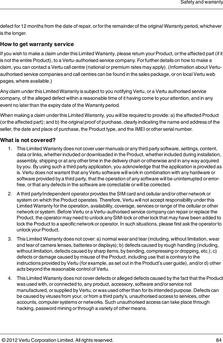 defect for 12 months from the date of repair, or for the remainder of the original Warranty period, whichever is the longer.How to get warranty serviceIf you wish to make a claim under this Limited Warranty, please return your Product, or the affected part (if it is not the entire Product), to a Vertu-authorised service company. For further details on how to make a claim, you can contact a Vertu call centre (national or premium rates may apply). (Information about Vertu-authorised service companies and call centres can be found in the sales package, or on local Vertu web pages, where available.)Any claim under this Limited Warranty is subject to you notifying Vertu, or a Vertu authorised service company, of the alleged defect within a reasonable time of it having come to your attention, and in any event no later than the expiry date of the Warranty period.When making a claim under this Limited Warranty, you will be required to provide: a) the affected Product (or the affected part); and b) the original proof of purchase, clearly indicating the name and address of the seller, the date and place of purchase, the Product type, and the IMEI or other serial number.What is not covered? 1.  This Limited Warranty does not cover user manuals or any third party software, settings, content, data or links, whether included or downloaded in the Product, whether included during installation, assembly, shipping or at any other time in the delivery chain or otherwise and in any way acquired by you. By using such a third party application, you acknowledge that the application is provided as is. Vertu does not warrant that any Vertu software will work in combination with any hardware or software provided by a third party, that the operation of any software will be uninterrupted or error-free, or that any defects in the software are correctable or will be corrected. 2.  A third party/independent operator provides the SIM card and cellular and/or other network or system on which the Product operates. Therefore, Vertu will not accept responsibility under this Limited Warranty for the operation, availability, coverage, services or range of the cellular or other network or system. Before Vertu or a Vertu-authorised service company can repair or replace the Product, the operator may need to unlock any SIM-lock or other lock that may have been added to lock the Product to a specific network or operator. In such situations, please first ask the operator to unlock your Product. 3.  This Limited Warranty does not cover: a) normal wear and tear (including, without limitation, wear and tear of camera lenses, batteries or displays); b) defects caused by rough handling (including, without limitation, defects caused by sharp items, by bending, compressing or dropping, etc.); c) defects or damage caused by misuse of the Product, including use that is contrary to the instructions provided by Vertu (for example, as set out in the Product’s user guide), and/or d) other acts beyond the reasonable control of Vertu. 4.  This Limited Warranty does not cover defects or alleged defects caused by the fact that the Product was used with, or connected to, any product, accessory, software and/or service not manufactured, or supplied by Vertu, or was used other than for its intended purpose. Defects can be caused by viruses from your, or from a third party’s, unauthorised access to services, other accounts, computer systems or networks. Such unauthorised access can take place through hacking, password mining or through a variety of other means.Safety and warranty© 2012 Vertu Corporation Limited. All rights reserved. 84