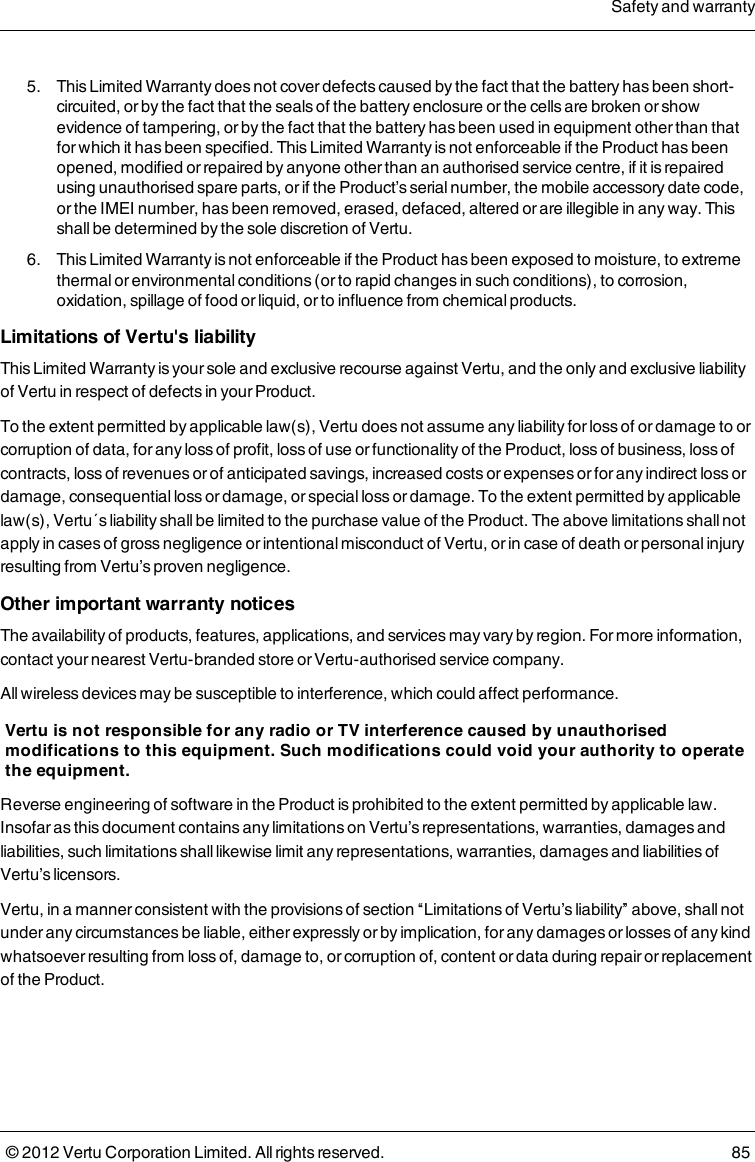  5.  This Limited Warranty does not cover defects caused by the fact that the battery has been short-circuited, or by the fact that the seals of the battery enclosure or the cells are broken or show evidence of tampering, or by the fact that the battery has been used in equipment other than that for which it has been specified. This Limited Warranty is not enforceable if the Product has been opened, modified or repaired by anyone other than an authorised service centre, if it is repaired using unauthorised spare parts, or if the Product’s serial number, the mobile accessory date code, or the IMEI number, has been removed, erased, defaced, altered or are illegible in any way. This shall be determined by the sole discretion of Vertu. 6.  This Limited Warranty is not enforceable if the Product has been exposed to moisture, to extreme thermal or environmental conditions (or to rapid changes in such conditions), to corrosion, oxidation, spillage of food or liquid, or to influence from chemical products.Limitations of Vertu&apos;s liabilityThis Limited Warranty is your sole and exclusive recourse against Vertu, and the only and exclusive liability of Vertu in respect of defects in your Product.To the extent permitted by applicable law(s), Vertu does not assume any liability for loss of or damage to or corruption of data, for any loss of profit, loss of use or functionality of the Product, loss of business, loss of contracts, loss of revenues or of anticipated savings, increased costs or expenses or for any indirect loss or damage, consequential loss or damage, or special loss or damage. To the extent permitted by applicable law(s), Vertu´s liability shall be limited to the purchase value of the Product. The above limitations shall not apply in cases of gross negligence or intentional misconduct of Vertu, or in case of death or personal injury resulting from Vertu’s proven negligence.Other important warranty noticesThe availability of products, features, applications, and services may vary by region. For more information, contact your nearest Vertu-branded store or Vertu-authorised service company. All wireless devices may be susceptible to interference, which could affect performance.Vertu is not responsible for any radio or TV interference caused by unauthorised modifications to this equipment. Such modifications could void your authority to operate the equipment.Reverse engineering of software in the Product is prohibited to the extent permitted by applicable law. Insofar as this document contains any limitations on Vertu’s representations, warranties, damages and liabilities, such limitations shall likewise limit any representations, warranties, damages and liabilities of Vertu’s licensors.Vertu, in a manner consistent with the provisions of section “Limitations of Vertu’s liability” above, shall not under any circumstances be liable, either expressly or by implication, for any damages or losses of any kind whatsoever resulting from loss of, damage to, or corruption of, content or data during repair or replacement of the Product.Safety and warranty© 2012 Vertu Corporation Limited. All rights reserved. 85