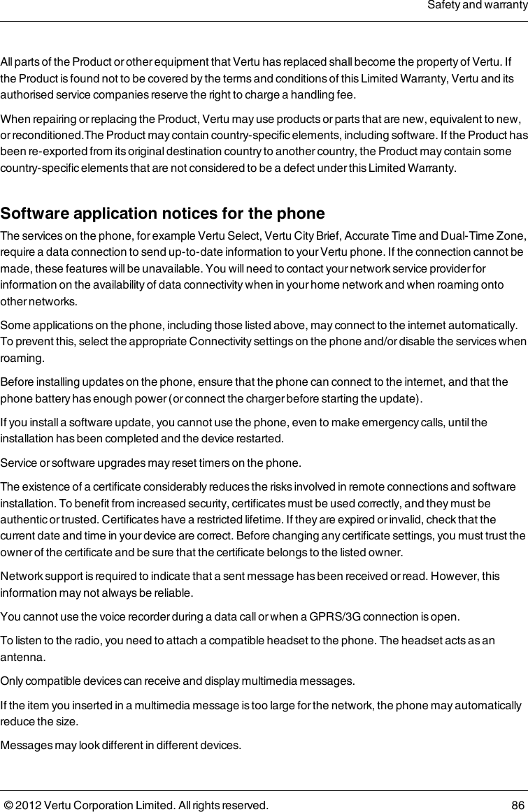 All parts of the Product or other equipment that Vertu has replaced shall become the property of Vertu. If the Product is found not to be covered by the terms and conditions of this Limited Warranty, Vertu and its authorised service companies reserve the right to charge a handling fee.When repairing or replacing the Product, Vertu may use products or parts that are new, equivalent to new, or reconditioned.The Product may contain country-specific elements, including software. If the Product has been re-exported from its original destination country to another country, the Product may contain some country-specific elements that are not considered to be a defect under this Limited Warranty.Software application notices for the phoneThe services on the phone, for example Vertu Select, Vertu City Brief, Accurate Time and Dual-Time Zone, require a data connection to send up-to-date information to your Vertu phone. If the connection cannot be made, these features will be unavailable. You will need to contact your network service provider for information on the availability of data connectivity when in your home network and when roaming onto other networks.Some applications on the phone, including those listed above, may connect to the internet automatically. To prevent this, select the appropriate Connectivity settings on the phone and/or disable the services when roaming.Before installing updates on the phone, ensure that the phone can connect to the internet, and that the phone battery has enough power (or connect the charger before starting the update).If you install a software update, you cannot use the phone, even to make emergency calls, until the installation has been completed and the device restarted.Service or software upgrades may reset timers on the phone.The existence of a certificate considerably reduces the risks involved in remote connections and software installation. To benefit from increased security, certificates must be used correctly, and they must be authentic or trusted. Certificates have a restricted lifetime. If they are expired or invalid, check that the current date and time in your device are correct. Before changing any certificate settings, you must trust the owner of the certificate and be sure that the certificate belongs to the listed owner.Network support is required to indicate that a sent message has been received or read. However, this information may not always be reliable.You cannot use the voice recorder during a data call or when a GPRS/3G connection is open.To listen to the radio, you need to attach a compatible headset to the phone. The headset acts as an antenna.Only compatible devices can receive and display multimedia messages.If the item you inserted in a multimedia message is too large for the network, the phone may automatically reduce the size.Messages may look different in different devices.Safety and warranty© 2012 Vertu Corporation Limited. All rights reserved. 86