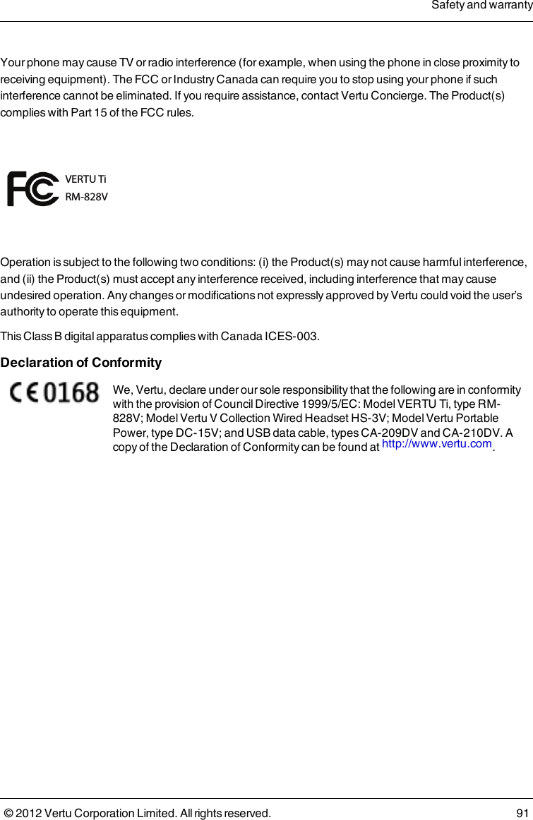 Your phone may cause TV or radio interference (for example, when using the phone in close proximity to receiving equipment). The FCC or Industry Canada can require you to stop using your phone if such interference cannot be eliminated. If you require assistance, contact Vertu Concierge. The Product(s) complies with Part 15 of the FCC rules.VERTU TiRM-828VOperation is subject to the following two conditions: (i) the Product(s) may not cause harmful interference, and (ii) the Product(s) must accept any interference received, including interference that may cause undesired operation. Any changes or modifications not expressly approved by Vertu could void the user’s authority to operate this equipment.This Class B digital apparatus complies with Canada ICES-003.Declaration of ConformityWe, Vertu, declare under our sole responsibility that the following are in conformity with the provision of Council Directive 1999/5/EC: Model VERTU Ti, type RM-828V; Model Vertu V Collection Wired Headset HS-3V; Model Vertu Portable Power, type DC-15V; and USB data cable, types CA-209DV and CA-210DV. A copy of the Declaration of Conformity can be found at http://www.vertu.com.Safety and warranty© 2012 Vertu Corporation Limited. All rights reserved. 91