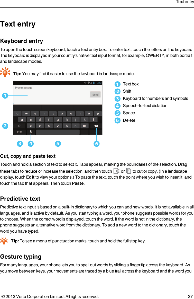 Text entryKeyboard entryTo open the touch screen keyboard, touch a text entry box. To enter text, touch the letters on the keyboard.The keyboard is displayed in your country&apos;s native text input format, for example, QWERTY, in both portraitand landscape modes.Tip: You may find it easier to use the keyboard in landscape mode.123 4 561Text box2Shift3Keyboard for numbers and symbols4Speech-to-text dictation5Space6DeleteCut, copy and paste textTouch and hold a section of text to select it. Tabs appear, marking the boundaries of the selection. Dragthese tabs to reduce or increase the selection, and then touch or to cut or copy. (In a landscapedisplay, touch Edit to view your options.) To paste the text, touch the point where you wish to insert it, andtouch the tab that appears. Then touchPaste.Predictive textPredictive text input is based on a built-in dictionary to which you can add new words. It is not available in alllanguages, and is active by default. As you start typing a word, your phone suggests possible words for youto choose. When the correct word is displayed, touch the word. If the word is not in the dictionary, thephone suggests an alternative word from the dictionary. To add a new word to the dictionary, touch theword you have typed.Tip: To see a menu of punctuation marks, touch and hold the full stop key.Gesture typingFor many languages, your phone lets you to spell out words by sliding a finger tip across the keyboard. Asyou move between keys, your movements are traced by a blue trail across the keyboard and the word youText entry© 2013 Vertu Corporation Limited. All rights reserved. 27