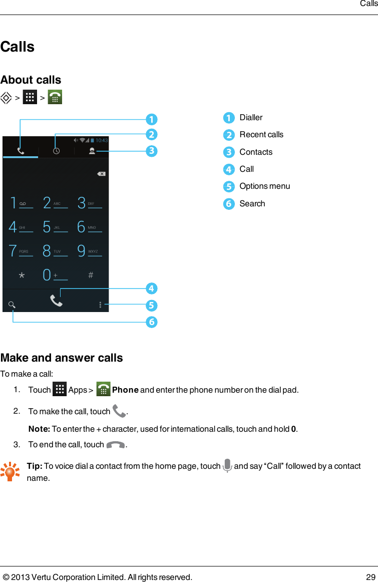 CallsAbout calls&gt; &gt;6543211Dialler2Recent calls3Contacts4Call5Options menu6SearchMake and answer callsTo make a call:1. Touch Apps &gt; Phone and enter the phone number on the dial pad.2. To make the call, touch .Note: To enter the + character, used for international calls, touch and hold 0.3. To end the call, touch .Tip: To voice dial a contact from the home page, touch and say “Call” followed by a contactname.Calls© 2013 Vertu Corporation Limited. All rights reserved. 29