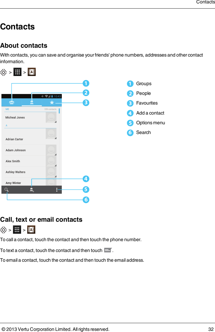 ContactsAbout contactsWith contacts, you can save and organise your friends&apos; phone numbers, addresses and other contactinformation.&gt; &gt;6543211Groups2People3Favourites4Add a contact5Options menu6SearchCall, text or email contacts&gt; &gt;To call a contact, touch the contact and then touch the phone number.To text a contact, touch the contact and then touch .To email a contact, touch the contact and then touch the email address.Contacts© 2013 Vertu Corporation Limited. All rights reserved. 32