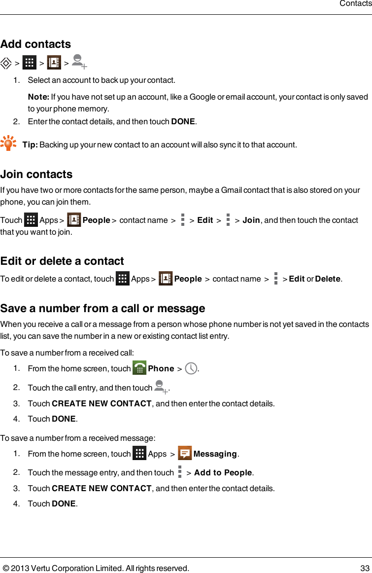 Add contacts&gt; &gt; &gt;1. Select an account to back up your contact.Note: If you have not set up an account, like a Google or email account, your contact is only savedto your phone memory.2. Enter the contact details, and then touch DONE.Tip: Backing up your new contact to an account will also sync it to that account.Join contactsIf you have two or more contacts for the same person, maybe a Gmail contact that is also stored on yourphone, you can join them.Touch Apps &gt; People&gt; contact name &gt; &gt;Edit&gt; &gt;Join, and then touch the contactthat you want to join.Edit or delete a contactTo edit or delete a contact, touch Apps &gt; People&gt; contact name &gt; &gt;Edit or Delete.Save a number from a call or messageWhen you receive a call or a message from a person whose phone number is not yet saved in the contactslist, you can save the number in a new or existing contact list entry.To save a number from a received call:1. From the home screen, touch Phone &gt; .2. Touch the call entry, and then touch .3. Touch CREATE NEW CONTACT, and then enter the contact details.4. Touch DONE.To save a number from a received message:1. From the home screen, touch Apps &gt; Messaging.2. Touch the message entry, and then touch &gt;Add to People.3. Touch CREATE NEW CONTACT, and then enter the contact details.4. Touch DONE.Contacts© 2013 Vertu Corporation Limited. All rights reserved. 33