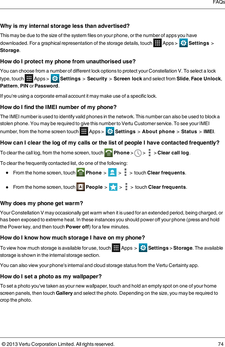 Why is my internal storage less than advertised?This may be due to the size of the system files on your phone, or the number of apps you havedownloaded. For a graphical representation of the storage details, touch Apps &gt; Settings &gt;Storage.How do I protect my phone from unauthorised use?You can choose from a number of different lock options to protect your Constellation V. To select a locktype, touch Apps &gt; Settings &gt; Security &gt; Screen lock and select from Slide,Face Unlock,Pattern,PIN or Password.If you&apos;re using a corporate email account it may make use of a specific lock.How do I find the IMEI number of my phone?The IMEI number is used to identify valid phones in the network. This number can also be used to block astolen phone. You may be required to give this number to Vertu Customer service. To see your IMEInumber, from the home screen touch Apps &gt; Settings &gt; About phone &gt; Status &gt; IMEI.How can I clear the log of my calls or the list of people I have contacted frequently?To clear the call log, from the home screen, touch Phone&gt; &gt; &gt;Clear call log.To clear the frequently contacted list, do one of the following:lFrom the home screen, touch Phone&gt; &gt; &gt; touch Clear frequents.lFrom the home screen, touch People&gt; &gt; &gt; touch Clear frequents.Why does my phone get warm?Your Constellation V may occasionally get warm when it is used for an extended period, being charged, orhas been exposed to extreme heat. In these instances you should power off your phone (press and holdthe Power key, and then touch Power off) for a few minutes.How do I know how much storage I have on my phone?To view how much storage is available for use, touch Apps&gt; Settings &gt;Storage. The availablestorage is shown in the internal storage section.You can also view your phone&apos;s internal and cloud storage status from the Vertu Certainty app.How do I set a photo as my wallpaper?To set a photo you&apos;ve taken as your new wallpaper, touch and hold an empty spot on one of your homescreen panels, then touch Gallery and select the photo. Depending on the size, you may be required tocrop the photo.FAQs© 2013 Vertu Corporation Limited. All rights reserved. 74