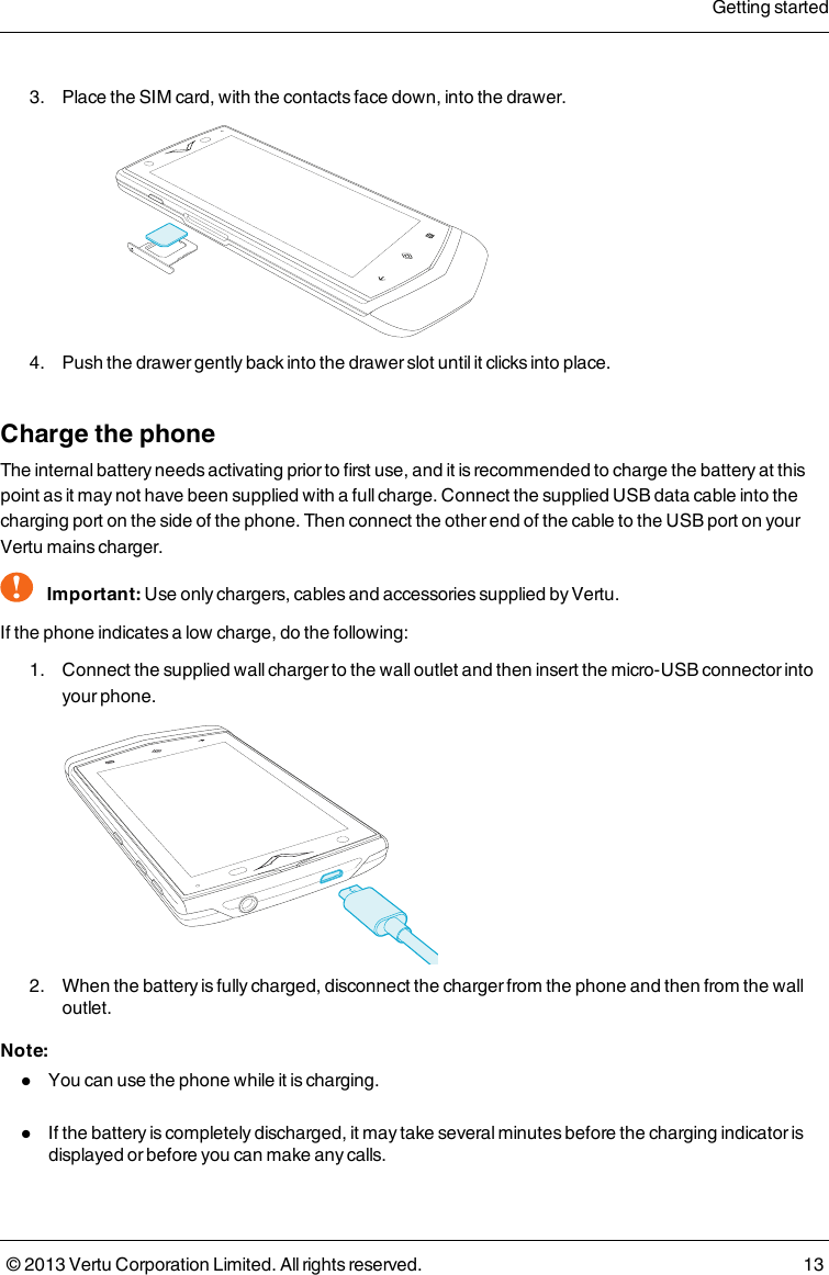 3. Place the SIMcard, with the contacts face down, into the drawer.4. Push the drawer gently back into the drawer slot until it clicks into place.Charge the phoneThe internal battery needs activating prior to first use, and it is recommended to charge the battery at thispoint as it may not have been supplied with a full charge. Connect the supplied USB data cable into thecharging port on the side of the phone. Then connect the other end of the cable to the USB port on yourVertu mains charger.!Important: Use only chargers, cables and accessories supplied by Vertu.If the phone indicates a low charge, do the following:1. Connect the supplied wall charger to the wall outlet and then insert the micro-USB connector intoyour phone.2. When the battery is fully charged, disconnect the charger from the phone and then from the walloutlet.Note:lYou can use the phone while it is charging.lIf the battery is completely discharged, it may take several minutes before the charging indicator isdisplayed or before you can make any calls.Getting started© 2013 Vertu Corporation Limited. All rights reserved. 13