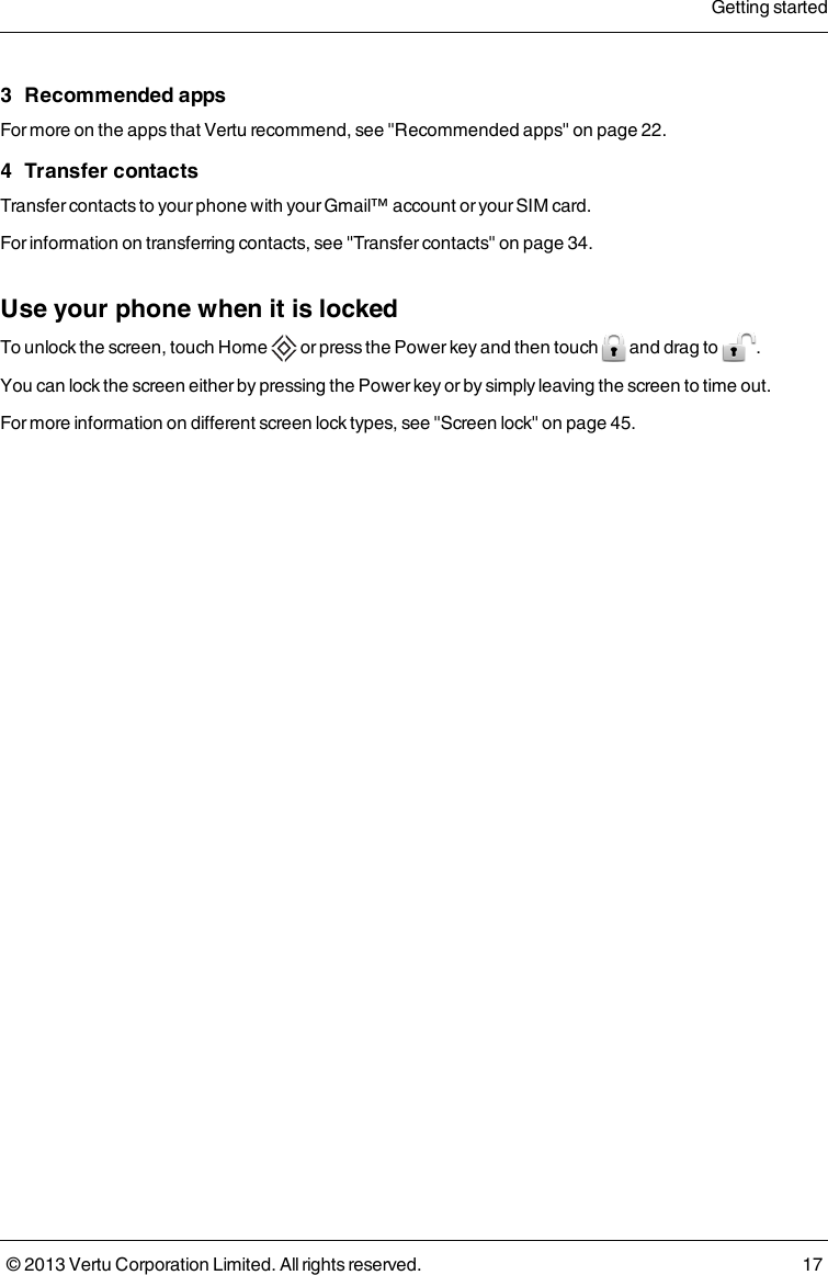 3 Recommended appsFor more on the apps that Vertu recommend, see &quot;Recommended apps&quot; on page22.4 Transfer contactsTransfer contacts to your phone with your Gmail™ account or your SIM card.For information on transferring contacts, see &quot;Transfer contacts&quot; on page34.Use your phone when it is lockedTo unlock the screen, touch Home or press the Power key and then touch and drag to .You can lock the screen either by pressing the Power key or by simply leaving the screen to time out.For more information on different screen lock types, see &quot;Screen lock&quot; on page45.Getting started© 2013 Vertu Corporation Limited. All rights reserved. 17