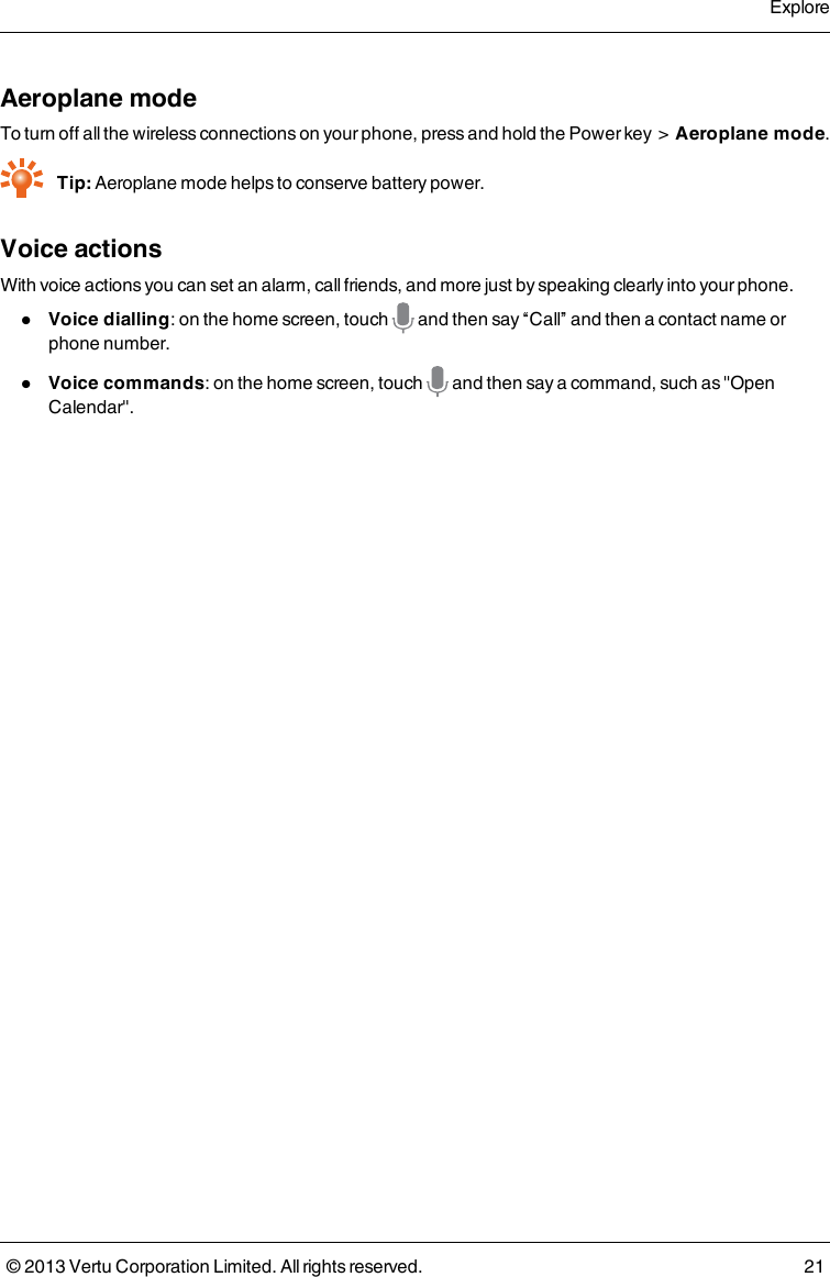 Aeroplane modeTo turn off all the wireless connections on your phone, press and hold the Power key &gt;Aeroplane mode.Tip: Aeroplane mode helps to conserve battery power.Voice actionsWith voice actions you can set an alarm, call friends, and more just by speaking clearly into your phone.lVoice dialling: on the home screen, touch and then say “Call” and then a contact name orphone number.lVoice commands: on the home screen, touch and then say a command, such as &quot;OpenCalendar&quot;.Explore© 2013 Vertu Corporation Limited. All rights reserved. 21