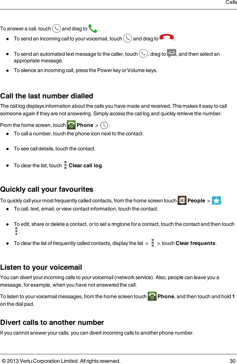 To answer a call, touch and drag to .lTo send an incoming call to your voicemail, touch and drag to .lTo send an automated text message to the caller, touch , drag to , and then select anappropriate message.lTo silence an incoming call, press the Power key or Volume keys.Call the last number dialledThe call log displays information about the calls you have made and received. This makes it easy to callsomeone again if they are not answering. Simply access the call log and quickly retrieve the number.From the home screen, touch Phone &gt; :lTo call a number, touch the phone icon next to the contact.lTo see call details, touch the contact.lTo clear the list, touch Clear call log.Quickly call your favouritesTo quickly call your most frequently called contacts, from the home screen touch People &gt; .lTo call, text, email, or view contact information, touch the contact.lTo edit, share or delete a contact, or to set a ringtone for a contact, touch the contact and then touch.lTo clear the list of frequently called contacts, display the list &gt; &gt; touch Clear frequents.Listen to your voicemailYou can divert your incoming calls to your voicemail (network service). Also, people can leave you amessage, for example, when you have not answered the call.To listen to your voicemail messages, from the home screen touch Phone, and then touch and hold 1on the dial pad.Divert calls to another numberIf you cannot answer your calls, you can divert incoming calls to another phone number.Calls© 2013 Vertu Corporation Limited. All rights reserved. 30