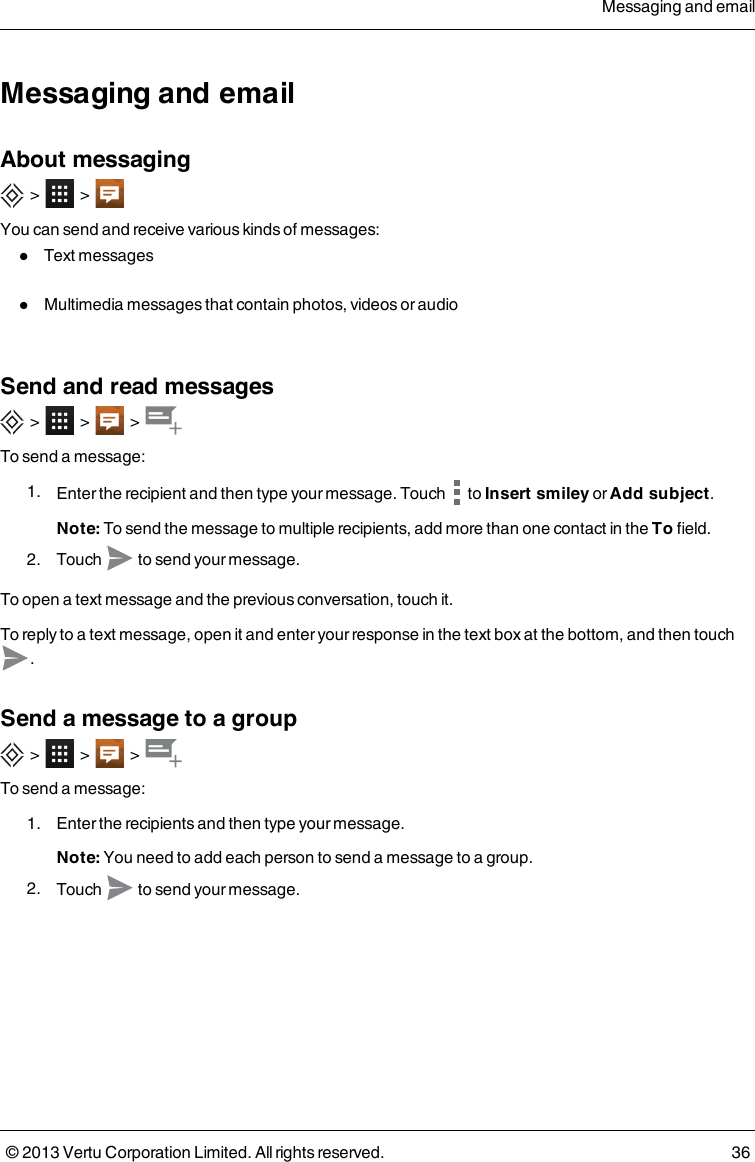 Messaging and emailAbout messaging&gt; &gt;You can send and receive various kinds of messages:lText messageslMultimedia messages that contain photos, videos or audioSend and read messages&gt; &gt; &gt;To send a message:1. Enter the recipient and then type your message. Touch to Insert smiley or Add subject.Note: To send the message to multiple recipients, add more than one contact in the To field.2. Touch to send your message.To open a text message and the previous conversation, touch it.To reply to a text message, open it and enter your response in the text box at the bottom, and then touch.Send a message to a group&gt; &gt; &gt;To send a message:1. Enter the recipients and then type your message.Note: You need to add each person to send a message to a group.2. Touch to send your message.Messaging and email© 2013 Vertu Corporation Limited. All rights reserved. 36