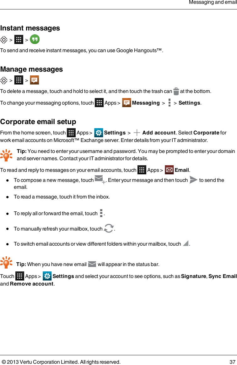 Instant messages&gt; &gt;To send and receive instant messages, you can use Google Hangouts™.Manage messages&gt; &gt;To delete a message, touch and hold to select it, and then touch the trash can at the bottom.To change your messaging options, touch Apps &gt; Messaging&gt; &gt;Settings.Corporate email setupFrom the home screen, touch Apps &gt; Settings &gt; Add account. Select Corporate forwork email accounts on Microsoft™ Exchange server. Enter details from your IT administrator.Tip: You need to enter your username and password. You may be prompted to enter your domainand server names. Contact your IT administrator for details.To read and reply to messages on your email accounts, touch Apps &gt; Email.lTo compose a new message, touch . Enter your message and then touch to send theemail.lTo read a message, touch it from the inbox.lTo reply all or forward the email, touch .lTo manually refresh your mailbox, touch .lTo switch email accounts or view different folders within your mailbox, touch .Tip: When you have new email will appear in the status bar.Touch Apps &gt; Settings and select your account to see options, such as Signature,Sync Emailand Remove account.Messaging and email© 2013 Vertu Corporation Limited. All rights reserved. 37