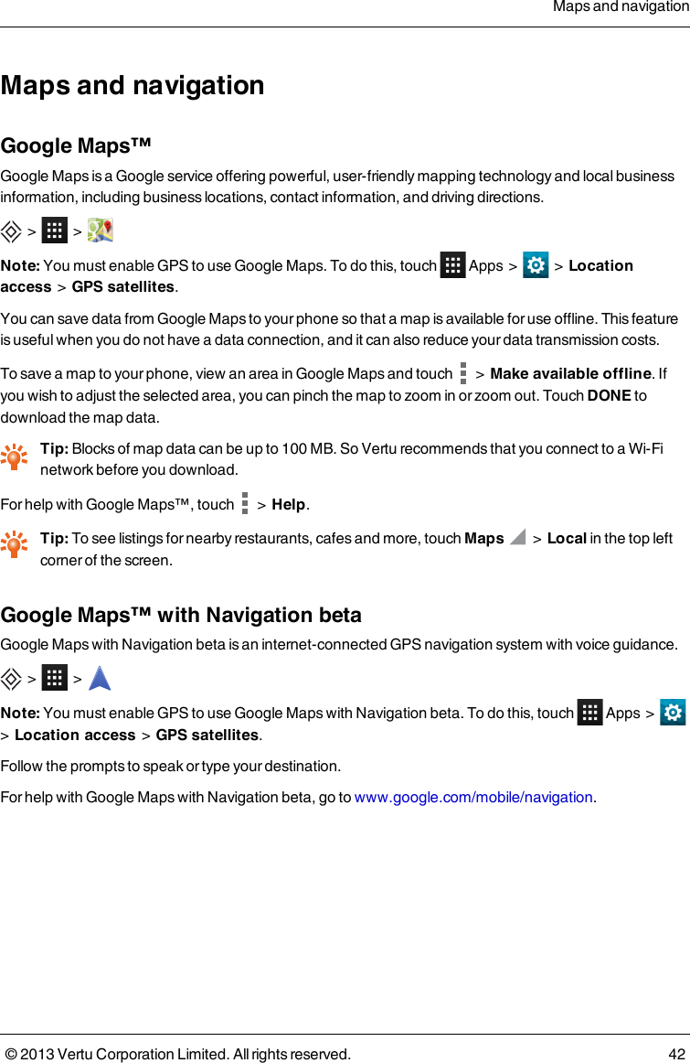 Maps and navigationGoogle Maps™Google Maps is a Google service offering powerful, user-friendly mapping technology and local businessinformation, including business locations, contact information, and driving directions.&gt; &gt;Note: You must enable GPS to use Google Maps. Todothis,touch Apps &gt; &gt; Locationaccess&gt;GPS satellites.You can save data from Google Maps to your phone so that a map is available for use offline. This featureis useful when you do not have a data connection, and it can also reduce your data transmission costs.To save a map to your phone, view an area in Google Maps and touch &gt; Make available offline. Ifyou wish to adjust the selected area, you can pinch the map to zoom in or zoom out. Touch DONE todownload the map data.Tip: Blocks of map data can be up to 100MB. So Vertu recommends that you connect to a Wi-Finetwork before you download.For help with Google Maps™, touch &gt;Help.Tip: To see listings for nearby restaurants, cafes and more, touch Maps &gt; Local in the top leftcorner of the screen.Google Maps™ with Navigation betaGoogle Maps with Navigation beta is an internet-connected GPS navigation system with voice guidance.&gt; &gt;Note: You must enable GPS to use Google Maps with Navigation beta. Todothis,touch Apps &gt;&gt;Location access&gt;GPS satellites.Follow the prompts to speak or type your destination.For help with Google Maps with Navigation beta, go to www.google.com/mobile/navigation.Maps and navigation© 2013 Vertu Corporation Limited. All rights reserved. 42