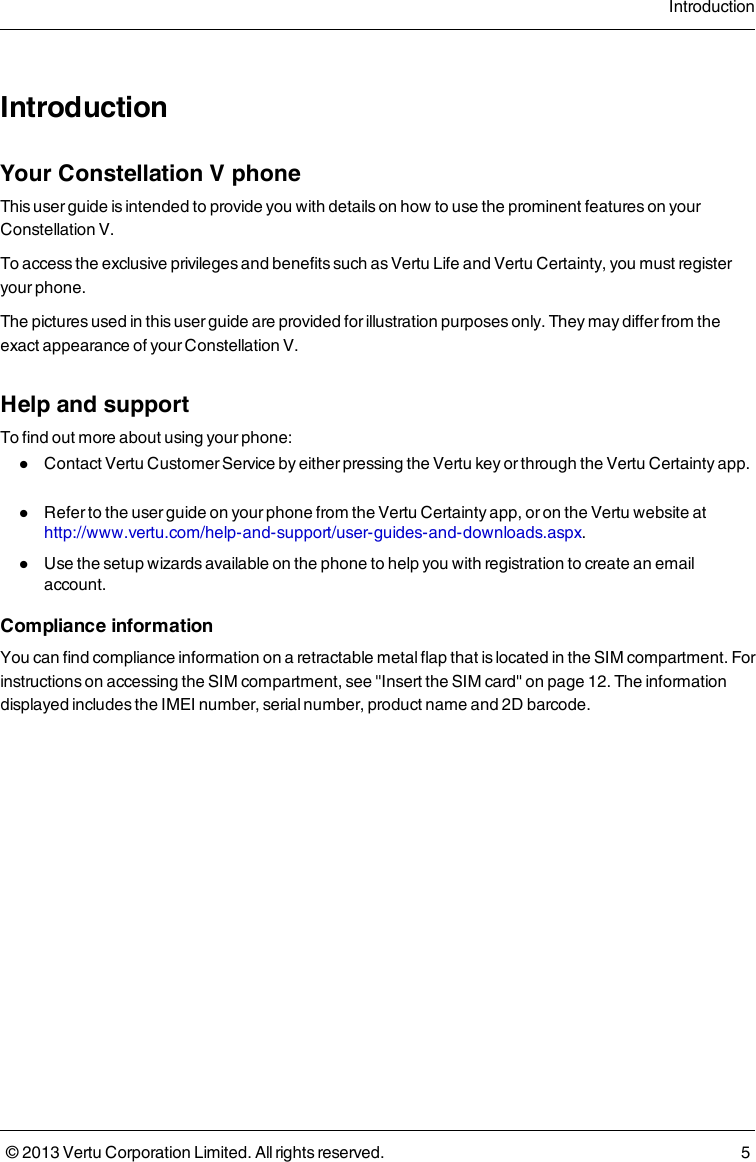 IntroductionYour Constellation V phoneThis user guide is intended to provide you with details on how to use the prominent features on yourConstellation V.To access the exclusive privileges and benefits such as Vertu Life and Vertu Certainty, you must registeryour phone.The pictures used in this user guide are provided for illustration purposes only. They may differ from theexact appearance of your Constellation V.Help and supportTo find out more about using your phone:lContact Vertu Customer Service by either pressing the Vertu key or through the Vertu Certainty app.lRefer to the user guide on your phone from the Vertu Certainty app, or on the Vertu website athttp://www.vertu.com/help-and-support/user-guides-and-downloads.aspx.lUse the setup wizards available on the phone to help you with registration to create an emailaccount.Compliance informationYou can find compliance information on a retractable metal flap that is located in the SIM compartment. Forinstructions on accessing the SIM compartment, see &quot;Insert the SIM card&quot; on page 12. The informationdisplayed includes the IMEI number, serial number, product name and 2D barcode.Introduction© 2013 Vertu Corporation Limited. All rights reserved. 5