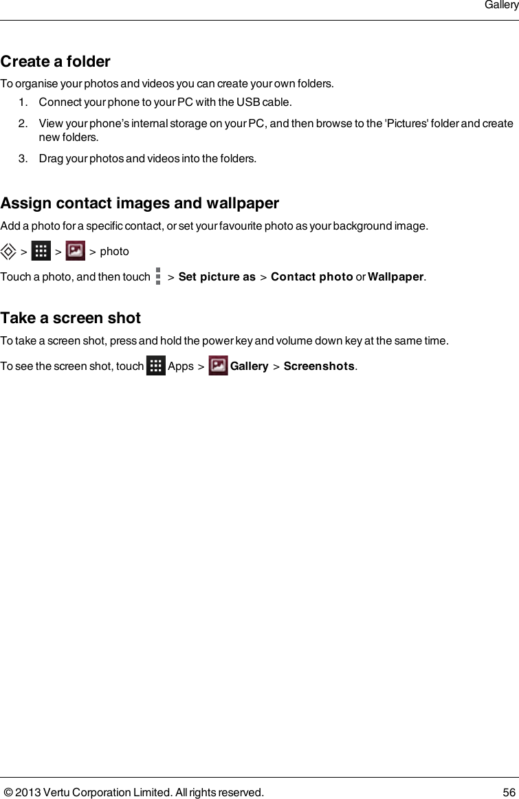 Create a folderTo organise your photos and videos you can create your own folders.1. Connect your phone to your PC with the USB cable.2. View your phone’s internal storage on your PC, and then browse to the &apos;Pictures&apos; folder and createnew folders.3. Drag your photos and videos into the folders.Assign contact images and wallpaperAdd a photo for a specific contact, or set your favourite photo as your background image.&gt; &gt; &gt; photoTouch a photo, and then touch &gt;Set picture as&gt;Contact photo or Wallpaper.Take a screen shotTo take a screen shot, press and hold the power key and volume down key at the same time.To see the screen shot, touch Apps &gt; Gallery&gt;Screenshots.Gallery© 2013 Vertu Corporation Limited. All rights reserved. 56