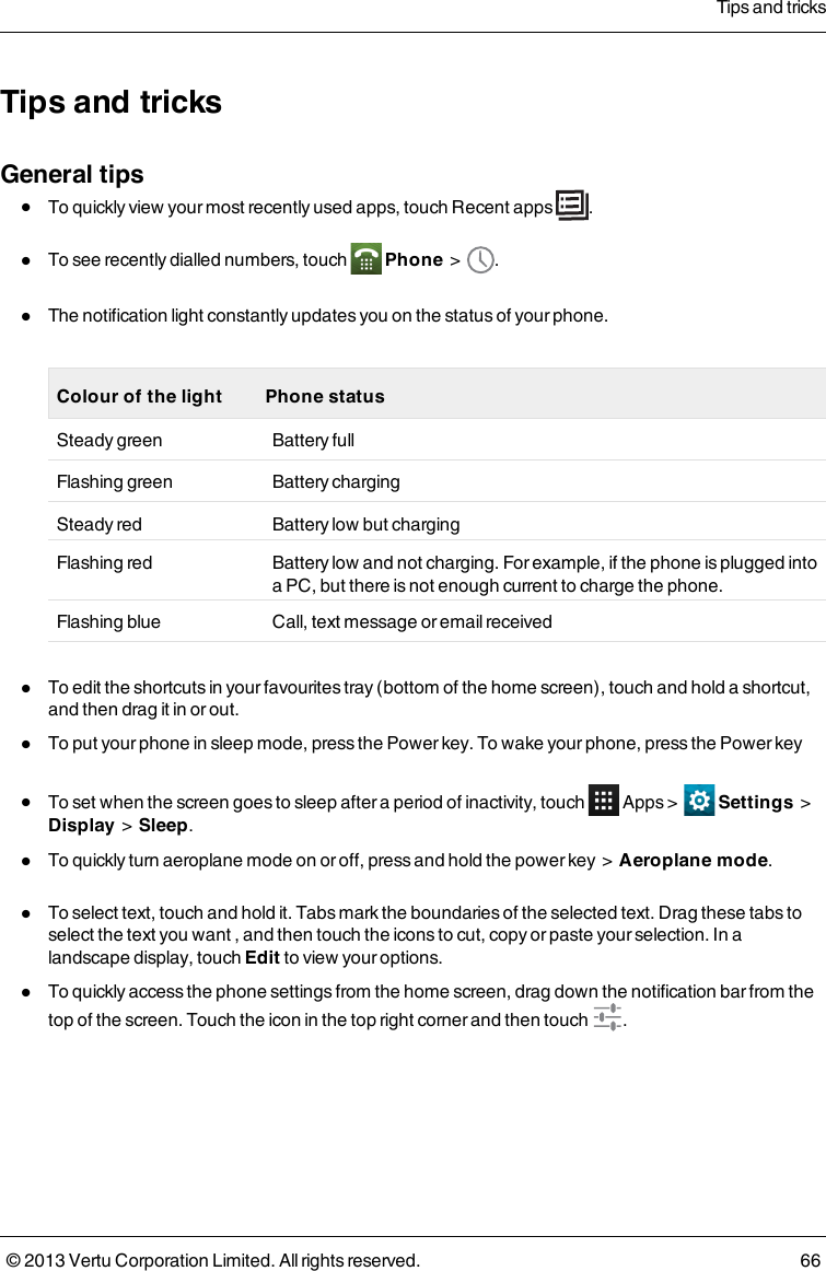 Tips and tricksGeneral tipslTo quickly view your most recently used apps, touch Recent apps .lTo see recently dialled numbers, touch Phone &gt; .lThe notification light constantly updates you on the status of your phone.Colour of the light Phone statusSteady green Battery fullFlashing green Battery chargingSteady red Battery low but chargingFlashing red Battery low and not charging. For example, if the phone is plugged intoa PC, but there is not enough current to charge the phone.Flashing blue Call, text message or email receivedlTo edit the shortcuts in your favourites tray (bottom of the home screen), touch and hold a shortcut,and then drag it in or out.lTo put your phone in sleep mode, press the Power key. To wake your phone, press the Power keylTo set when the screen goes to sleep after a period of inactivity, touch Apps &gt; Settings &gt;Display &gt; Sleep.lTo quickly turn aeroplane mode on or off, press and hold the power key &gt; Aeroplane mode.lTo select text, touch and hold it. Tabs mark the boundaries of the selected text. Drag these tabs toselect the text you want , and then touch the icons to cut, copy or paste your selection. In alandscape display, touch Edit to view your options.lTo quickly access the phone settings from the home screen, drag down the notification bar from thetop of the screen. Touch the icon in the top right corner and then touch .Tips and tricks© 2013 Vertu Corporation Limited. All rights reserved. 66